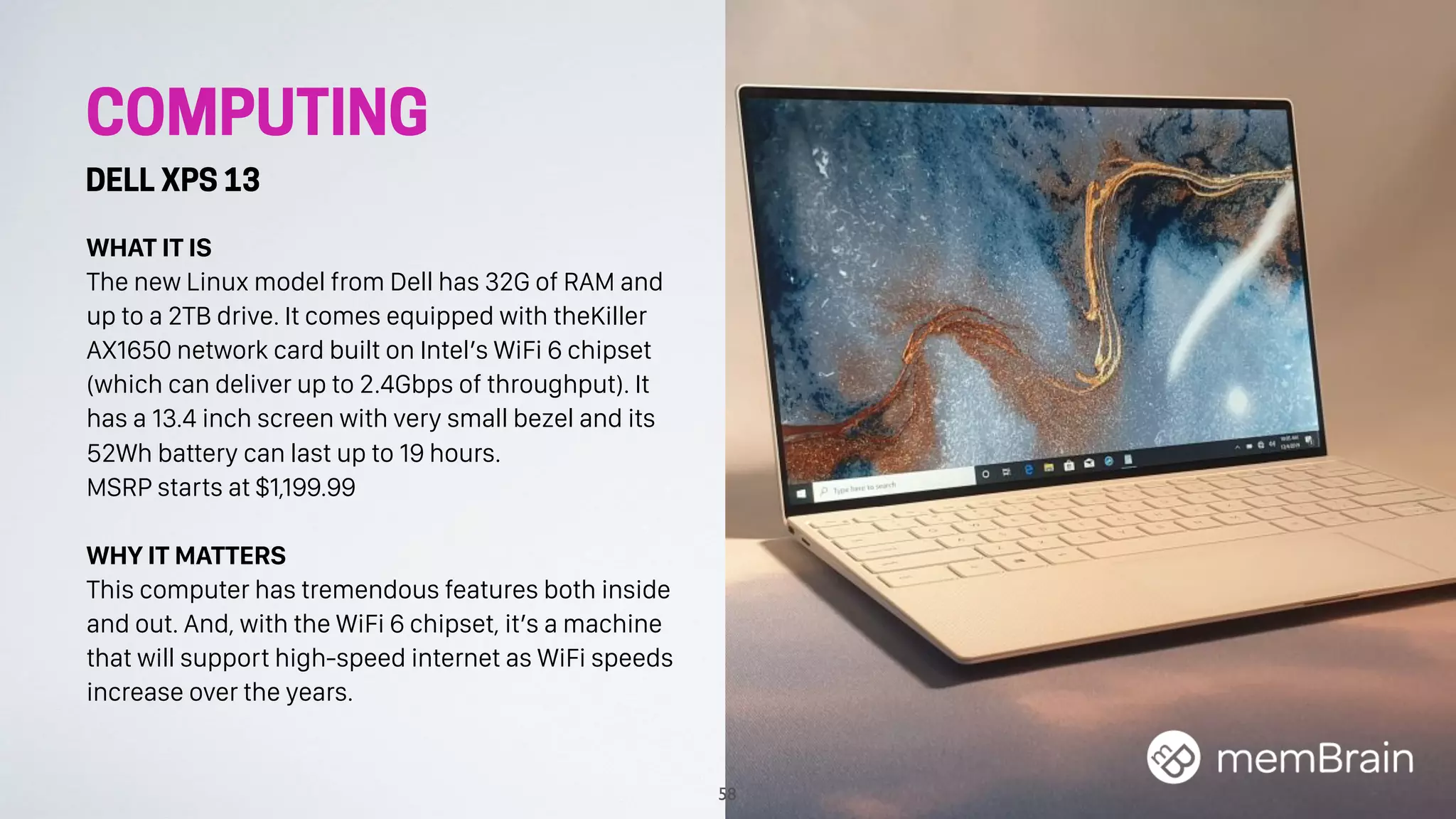 COMPUTING
DELL XPS 13
WHAT IT IS
The new Linux model from Dell has 32G of RAM and
up to a 2TB drive. It comes equipped with theKiller
AX1650 network card built on Intel’s WiFi 6 chipset
(which can deliver up to 2.4Gbps of throughput). It
has a 13.4 inch screen with very small bezel and its
52Wh battery can last up to 19 hours.
MSRP starts at $1,199.99
WHY IT MATTERS
This computer has tremendous features both inside
and out. And, with the WiFi 6 chipset, it’s a machine
that will support high-speed internet as WiFi speeds
increase over the years.
58
 