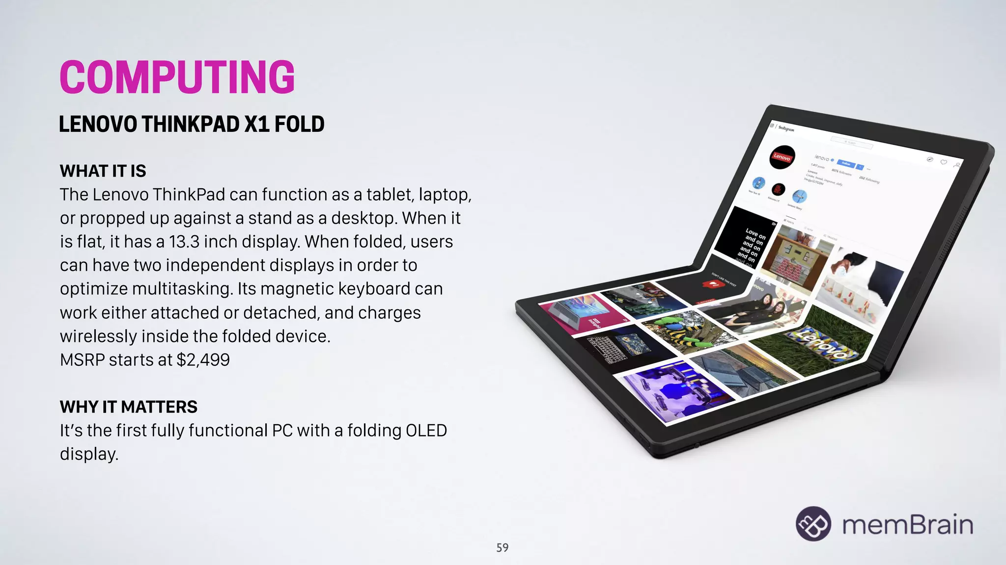 COMPUTING
LENOVO THINKPAD X1 FOLD
WHAT IT IS
The Lenovo ThinkPad can function as a tablet, laptop,
or propped up against a stand as a desktop. When it
is flat, it has a 13.3 inch display. When folded, users
can have two independent displays in order to
optimize multitasking. Its magnetic keyboard can
work either attached or detached, and charges
wirelessly inside the folded device.
MSRP starts at $2,499
WHY IT MATTERS
It’s the first fully functional PC with a folding OLED
display.
59
 