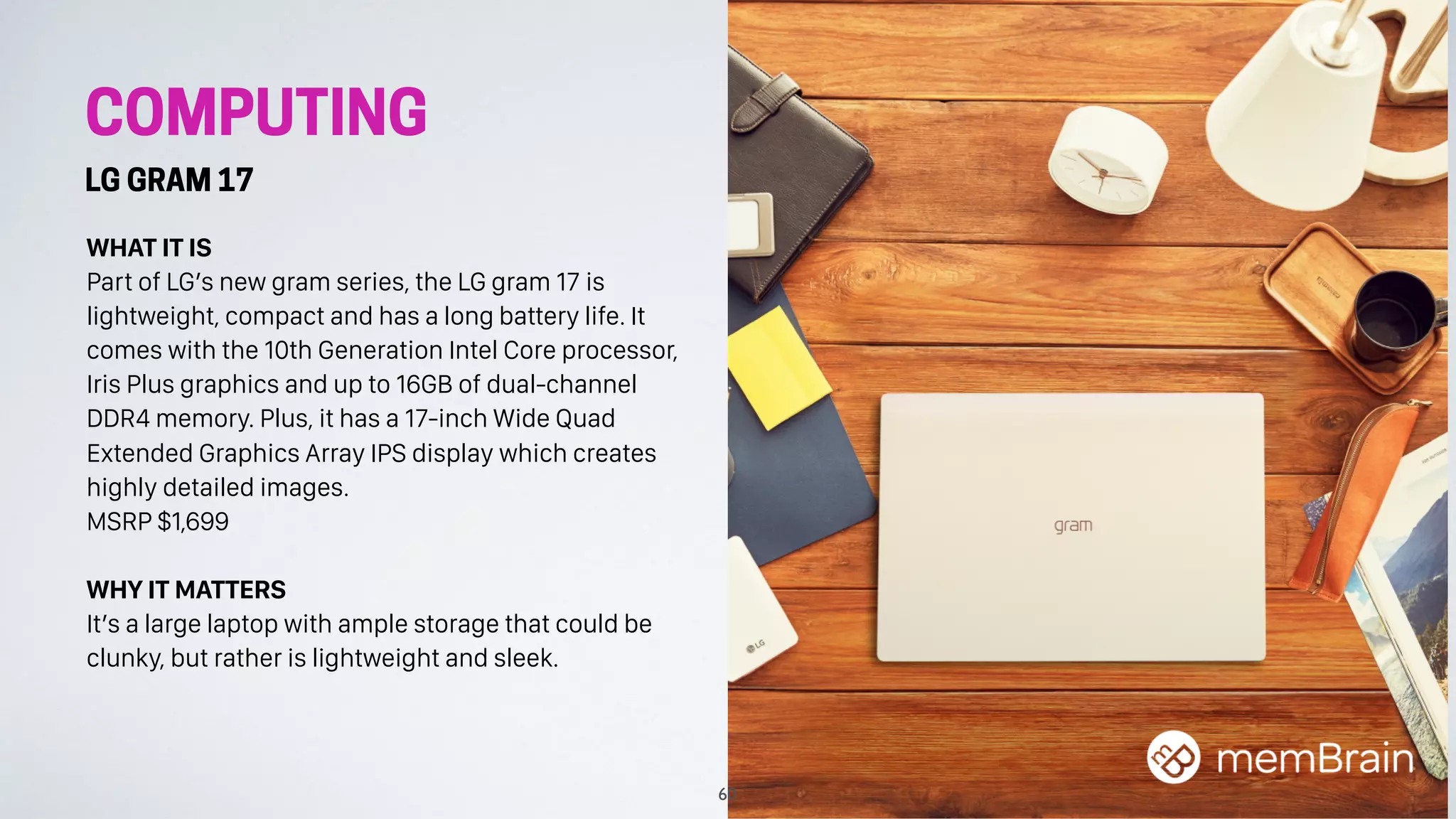 COMPUTING
LG GRAM 17
WHAT IT IS
Part of LG’s new gram series, the LG gram 17 is
lightweight, compact and has a long battery life. It
comes with the 10th Generation Intel Core processor,
Iris Plus graphics and up to 16GB of dual-channel
DDR4 memory. Plus, it has a 17-inch Wide Quad
Extended Graphics Array IPS display which creates
highly detailed images.
MSRP $1,699
WHY IT MATTERS
It’s a large laptop with ample storage that could be
clunky, but rather is lightweight and sleek.
60
 