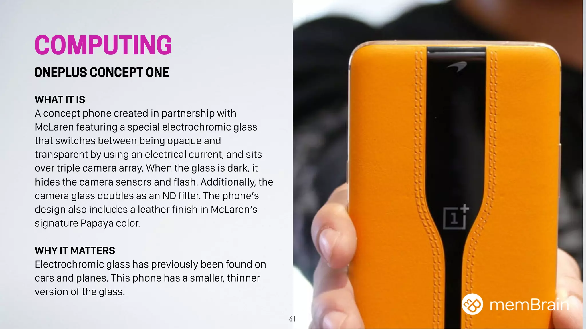 COMPUTING
ONEPLUS CONCEPT ONE
WHAT IT IS
A concept phone created in partnership with
McLaren featuring a special electrochromic glass
that switches between being opaque and
transparent by using an electrical current, and sits
over triple camera array. When the glass is dark, it
hides the camera sensors and flash. Additionally, the
camera glass doubles as an ND filter. The phone’s
design also includes a leather finish in McLaren’s
signature Papaya color.
WHY IT MATTERS
Electrochromic glass has previously been found on
cars and planes. This phone has a smaller, thinner
version of the glass.
61
 