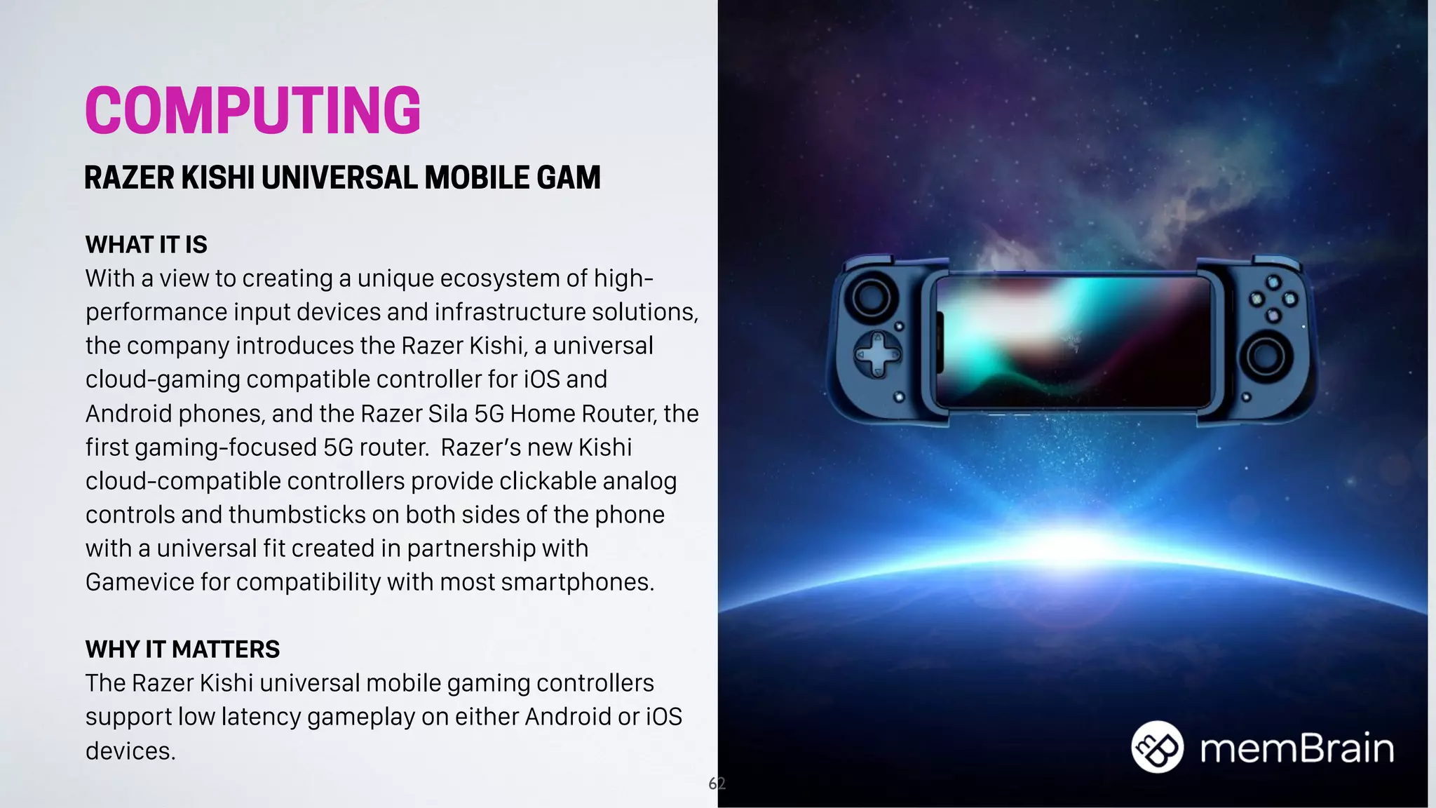COMPUTING
RAZER KISHI UNIVERSAL MOBILE GAM
WHAT IT IS
With a view to creating a unique ecosystem of high-
performance input devices and infrastructure solutions,
the company introduces the Razer Kishi, a universal
cloud-gaming compatible controller for iOS and
Android phones, and the Razer Sila 5G Home Router, the
first gaming-focused 5G router. Razer’s new Kishi
cloud-compatible controllers provide clickable analog
controls and thumbsticks on both sides of the phone
with a universal fit created in partnership with
Gamevice for compatibility with most smartphones.
WHY IT MATTERS
The Razer Kishi universal mobile gaming controllers
support low latency gameplay on either Android or iOS
devices.
62
 