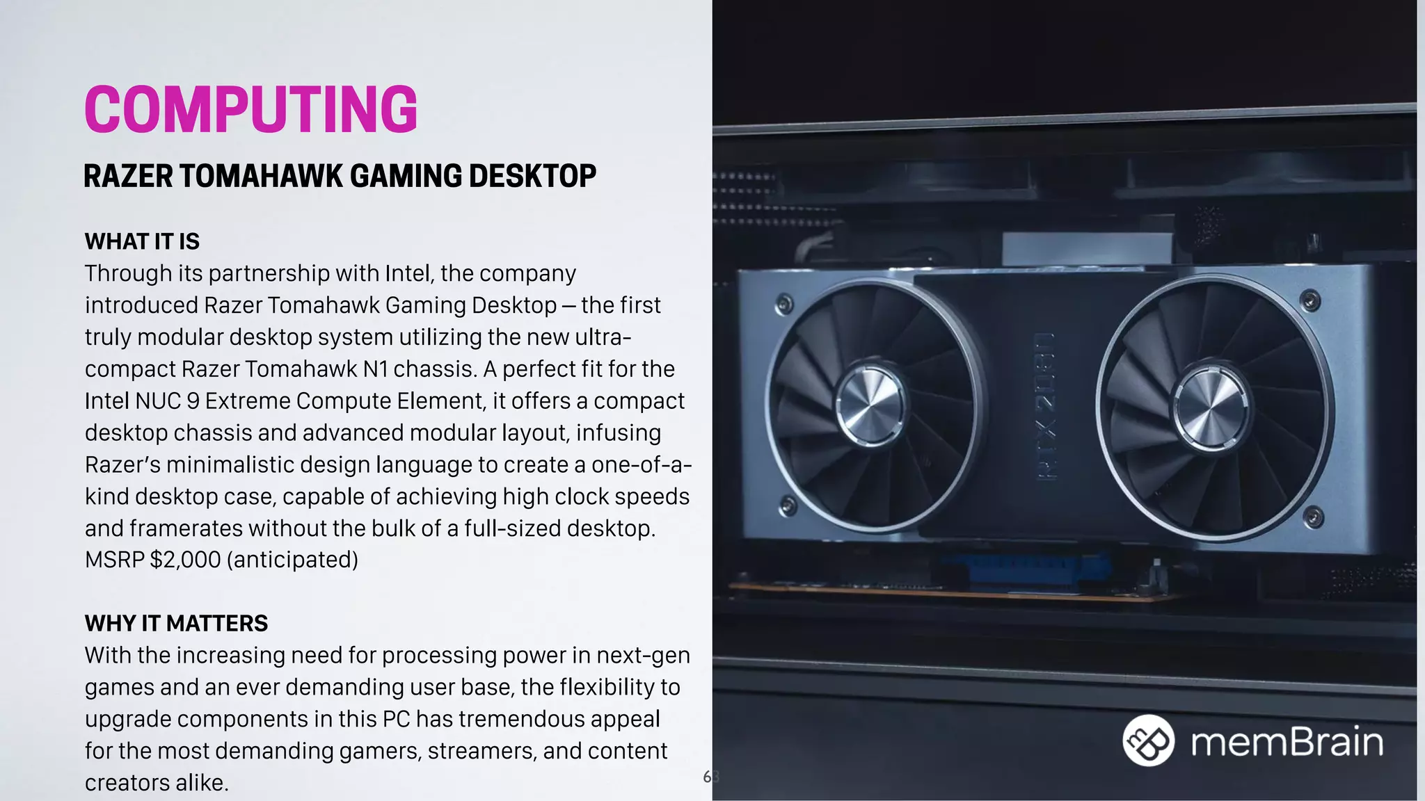 COMPUTING
RAZER TOMAHAWK GAMING DESKTOP
WHAT IT IS
Through its partnership with Intel, the company
introduced Razer Tomahawk Gaming Desktop – the first
truly modular desktop system utilizing the new ultra-
compact Razer Tomahawk N1 chassis. A perfect fit for the
Intel NUC 9 Extreme Compute Element, it offers a compact
desktop chassis and advanced modular layout, infusing
Razer’s minimalistic design language to create a one-of-a-
kind desktop case, capable of achieving high clock speeds
and framerates without the bulk of a full-sized desktop.
MSRP $2,000 (anticipated)
WHY IT MATTERS
With the increasing need for processing power in next-gen
games and an ever demanding user base, the flexibility to
upgrade components in this PC has tremendous appeal
for the most demanding gamers, streamers, and content
creators alike. 63
 