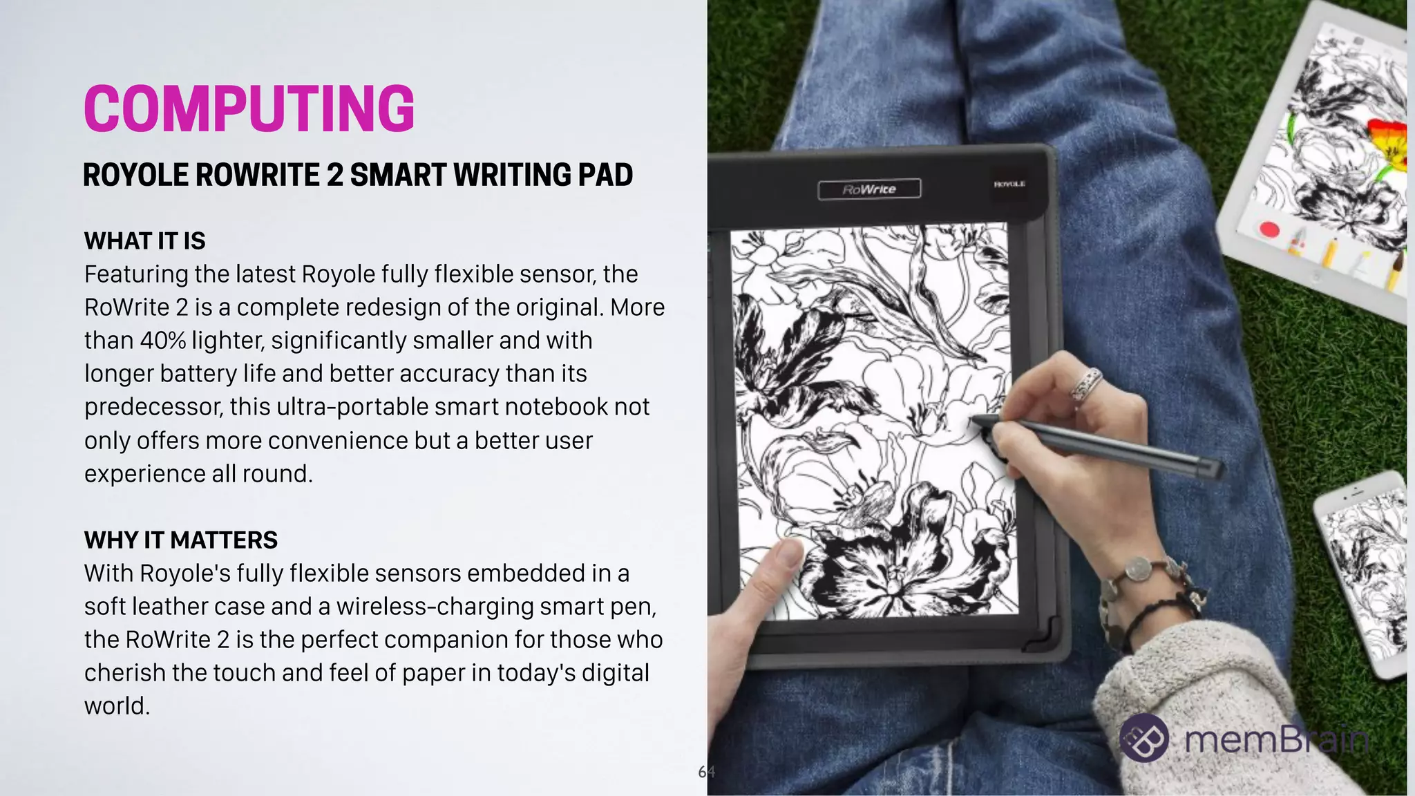 COMPUTING
ROYOLE ROWRITE 2 SMART WRITING PAD
WHAT IT IS
Featuring the latest Royole fully flexible sensor, the
RoWrite 2 is a complete redesign of the original. More
than 40% lighter, significantly smaller and with
longer battery life and better accuracy than its
predecessor, this ultra-portable smart notebook not
only offers more convenience but a better user
experience all round.
WHY IT MATTERS
With Royole's fully flexible sensors embedded in a
soft leather case and a wireless-charging smart pen,
the RoWrite 2 is the perfect companion for those who
cherish the touch and feel of paper in today's digital
world.
64
 