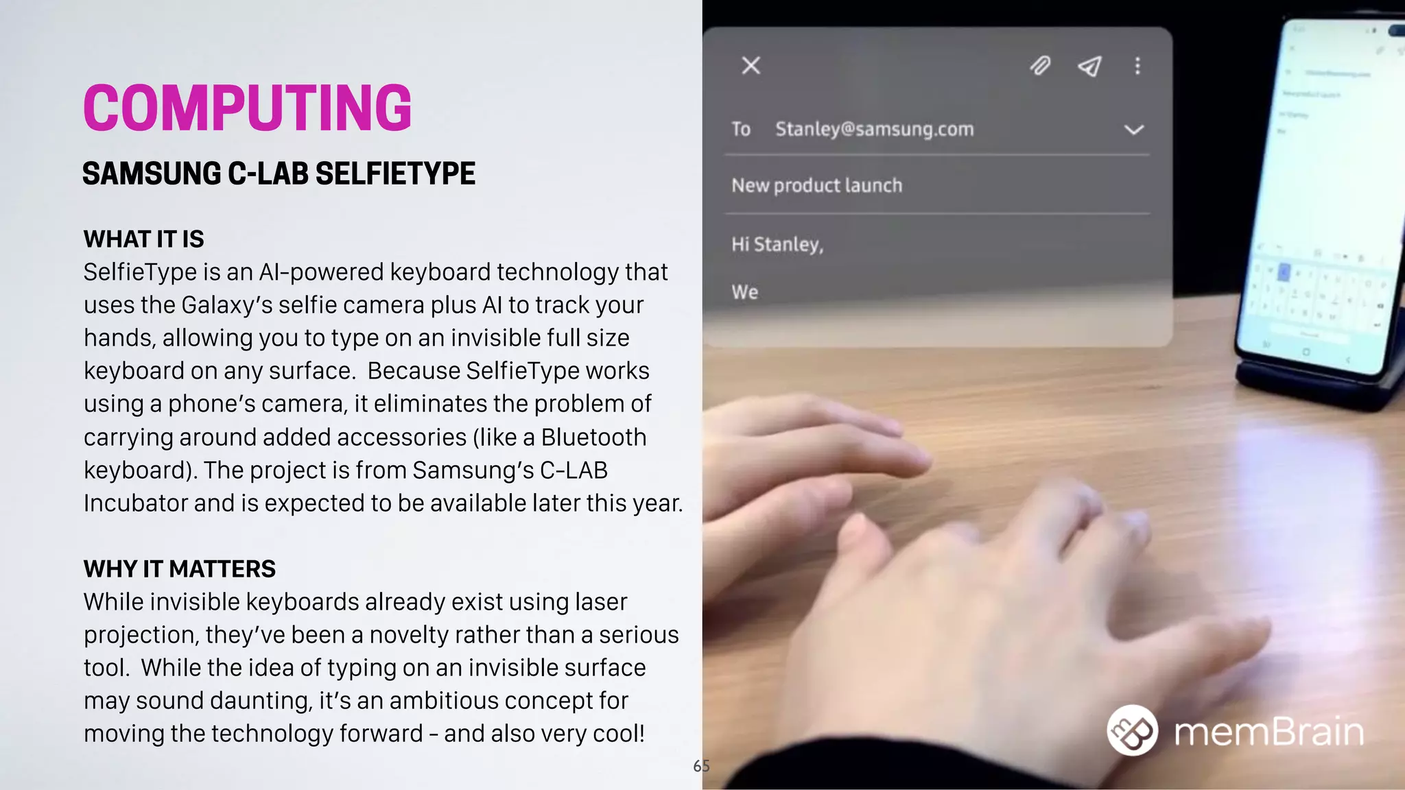 COMPUTING
SAMSUNG C-LAB SELFIETYPE
WHAT IT IS
SelfieType is an AI-powered keyboard technology that
uses the Galaxy’s selfie camera plus AI to track your
hands, allowing you to type on an invisible full size
keyboard on any surface. Because SelfieType works
using a phone’s camera, it eliminates the problem of
carrying around added accessories (like a Bluetooth
keyboard). The project is from Samsung’s C-LAB
Incubator and is expected to be available later this year.
WHY IT MATTERS
While invisible keyboards already exist using laser
projection, they’ve been a novelty rather than a serious
tool. While the idea of typing on an invisible surface
may sound daunting, it’s an ambitious concept for
moving the technology forward - and also very cool!
65
 