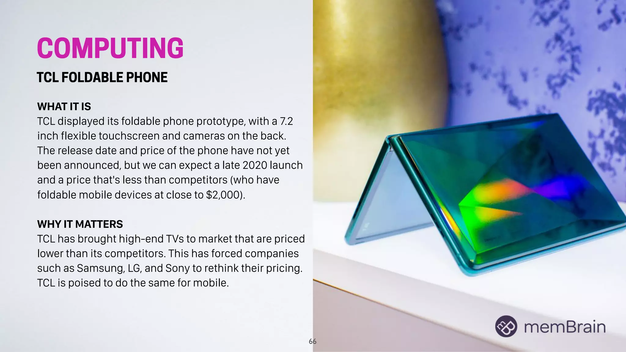 COMPUTING
TCL FOLDABLE PHONE
WHAT IT IS
TCL displayed its foldable phone prototype, with a 7.2
inch flexible touchscreen and cameras on the back.
The release date and price of the phone have not yet
been announced, but we can expect a late 2020 launch
and a price that's less than competitors (who have
foldable mobile devices at close to $2,000).
WHY IT MATTERS
TCL has brought high-end TVs to market that are priced
lower than its competitors. This has forced companies
such as Samsung, LG, and Sony to rethink their pricing.
TCL is poised to do the same for mobile.
66
 