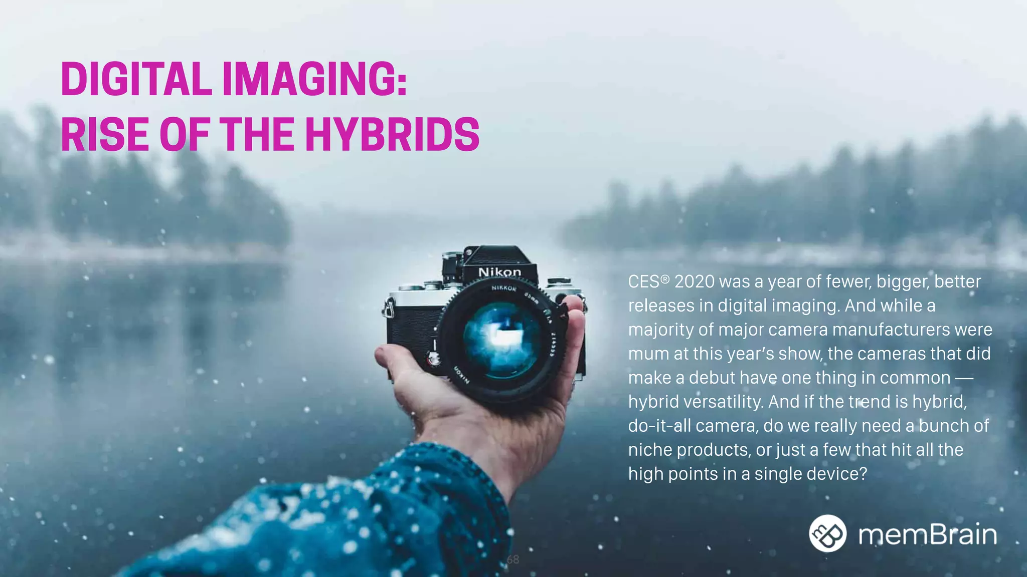 68
DIGITAL IMAGING:
RISE OF THE HYBRIDS
CES® 2020 was a year of fewer, bigger, better
releases in digital imaging. And while a
majority of major camera manufacturers were
mum at this year’s show, the cameras that did
make a debut have one thing in common —
hybrid versatility. And if the trend is hybrid,
do-it-all camera, do we really need a bunch of
niche products, or just a few that hit all the
high points in a single device?
 