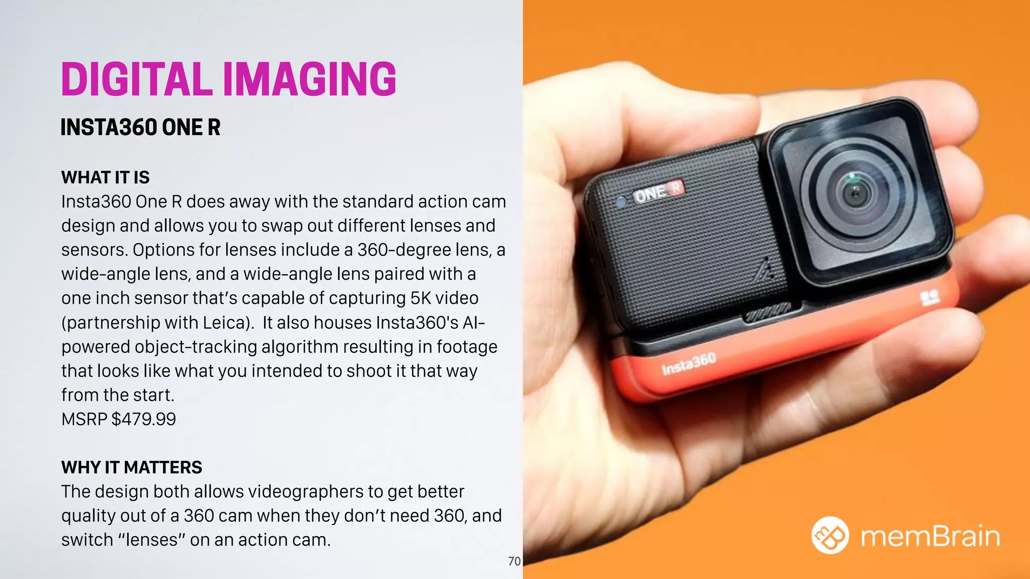 DIGITAL IMAGING
INSTA360 ONE R
WHAT IT IS
Insta360 One R does away with the standard action cam
design and allows you to swap out different lenses and
sensors. Options for lenses include a 360-degree lens, a
wide-angle lens, and a wide-angle lens paired with a
one inch sensor that’s capable of capturing 5K video
(partnership with Leica). It also houses Insta360's AI-
powered object-tracking algorithm resulting in footage
that looks like what you intended to shoot it that way
from the start.
MSRP $479.99
WHY IT MATTERS
The design both allows videographers to get better
quality out of a 360 cam when they don’t need 360, and
switch “lenses” on an action cam.
70
 