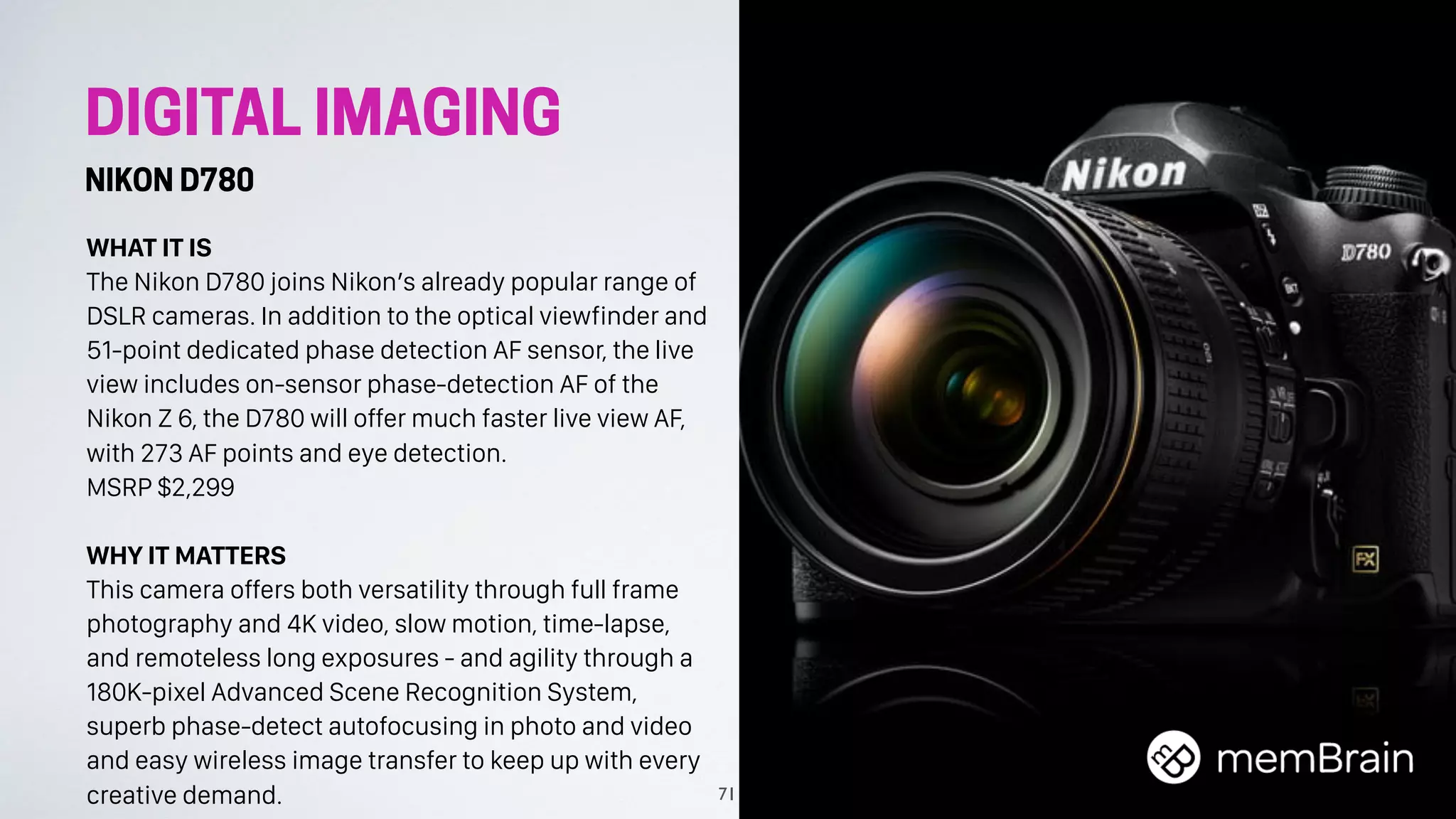 DIGITAL IMAGING
NIKON D780
WHAT IT IS
The Nikon D780 joins Nikon’s already popular range of
DSLR cameras. In addition to the optical viewfinder and
51-point dedicated phase detection AF sensor, the live
view includes on-sensor phase-detection AF of the
Nikon Z 6, the D780 will offer much faster live view AF,
with 273 AF points and eye detection.
MSRP $2,299
WHY IT MATTERS
This camera offers both versatility through full frame
photography and 4K video, slow motion, time-lapse,
and remoteless long exposures - and agility through a
180K-pixel Advanced Scene Recognition System,
superb phase-detect autofocusing in photo and video
and easy wireless image transfer to keep up with every
creative demand. 71
 