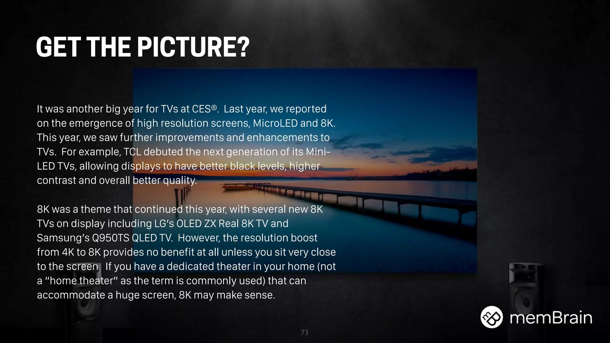 73
GET THE PICTURE?
It was another big year for TVs at CES®. Last year, we reported
on the emergence of high resolution screens, MicroLED and 8K.
This year, we saw further improvements and enhancements to
TVs. For example, TCL debuted the next generation of its Mini-
LED TVs, allowing displays to have better black levels, higher
contrast and overall better quality.
8K was a theme that continued this year, with several new 8K
TVs on display including LG’s OLED ZX Real 8K TV and
Samsung’s Q950TS QLED TV. However, the resolution boost
from 4K to 8K provides no benefit at all unless you sit very close
to the screen. If you have a dedicated theater in your home (not
a “home theater” as the term is commonly used) that can
accommodate a huge screen, 8K may make sense.
 