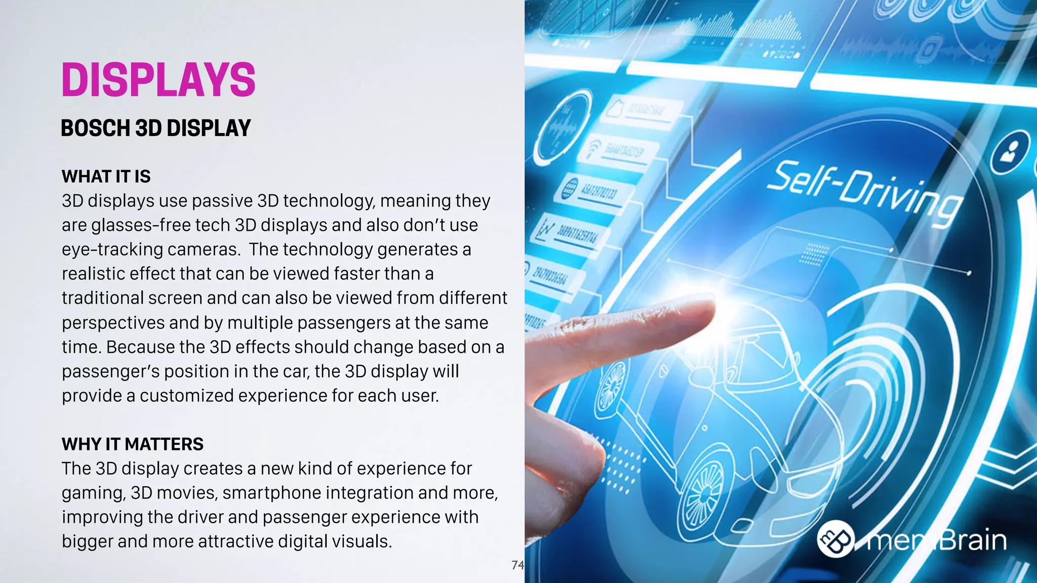 DISPLAYS
BOSCH 3D DISPLAY
WHAT IT IS
3D displays use passive 3D technology, meaning they
are glasses-free tech 3D displays and also don’t use
eye-tracking cameras. The technology generates a
realistic effect that can be viewed faster than a
traditional screen and can also be viewed from different
perspectives and by multiple passengers at the same
time. Because the 3D effects should change based on a
passenger’s position in the car, the 3D display will
provide a customized experience for each user.
WHY IT MATTERS
The 3D display creates a new kind of experience for
gaming, 3D movies, smartphone integration and more,
improving the driver and passenger experience with
bigger and more attractive digital visuals.
74
 