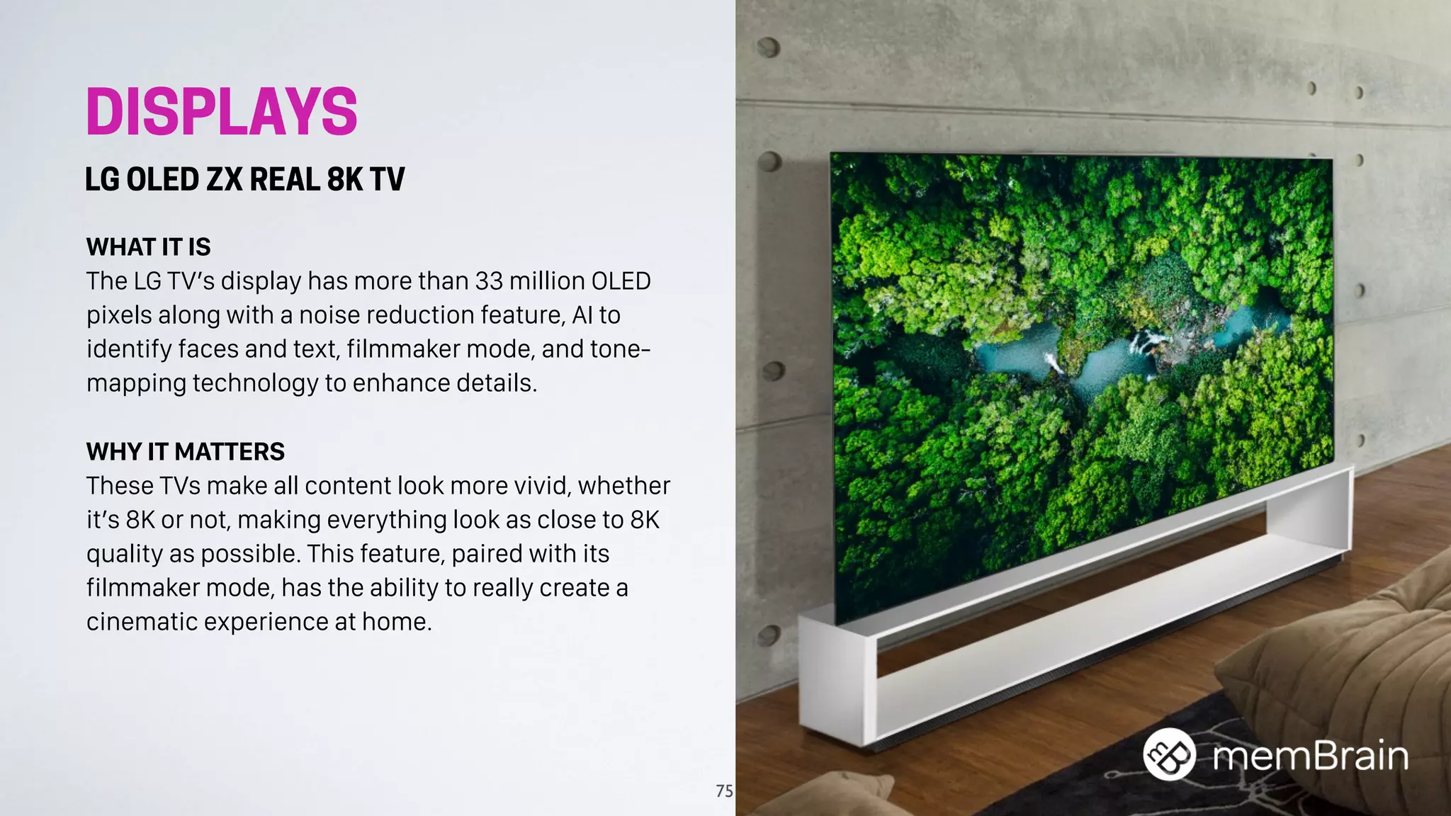 DISPLAYS
LG OLED ZX REAL 8K TV
WHAT IT IS
The LG TV’s display has more than 33 million OLED
pixels along with a noise reduction feature, AI to
identify faces and text, filmmaker mode, and tone-
mapping technology to enhance details.
WHY IT MATTERS
These TVs make all content look more vivid, whether
it’s 8K or not, making everything look as close to 8K
quality as possible. This feature, paired with its
filmmaker mode, has the ability to really create a
cinematic experience at home.
75
 