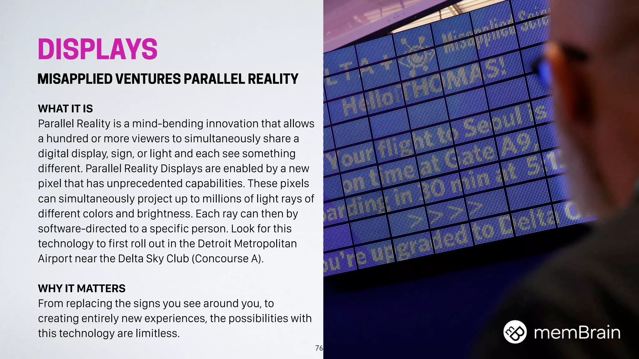DISPLAYS
MISAPPLIED VENTURES PARALLEL REALITY
WHAT IT IS
Parallel Reality is a mind-bending innovation that allows
a hundred or more viewers to simultaneously share a
digital display, sign, or light and each see something
different. Parallel Reality Displays are enabled by a new
pixel that has unprecedented capabilities. These pixels
can simultaneously project up to millions of light rays of
different colors and brightness. Each ray can then by
software-directed to a specific person. Look for this
technology to first roll out in the Detroit Metropolitan
Airport near the Delta Sky Club (Concourse A).
WHY IT MATTERS
From replacing the signs you see around you, to
creating entirely new experiences, the possibilities with
this technology are limitless.
76
 