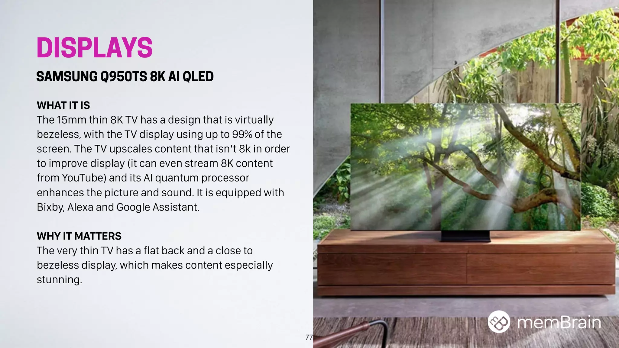 DISPLAYS
SAMSUNG Q950TS 8K AI QLED
WHAT IT IS
The 15mm thin 8K TV has a design that is virtually
bezeless, with the TV display using up to 99% of the
screen. The TV upscales content that isn’t 8k in order
to improve display (it can even stream 8K content
from YouTube) and its AI quantum processor
enhances the picture and sound. It is equipped with
Bixby, Alexa and Google Assistant.
WHY IT MATTERS
The very thin TV has a flat back and a close to
bezeless display, which makes content especially
stunning.
77
 