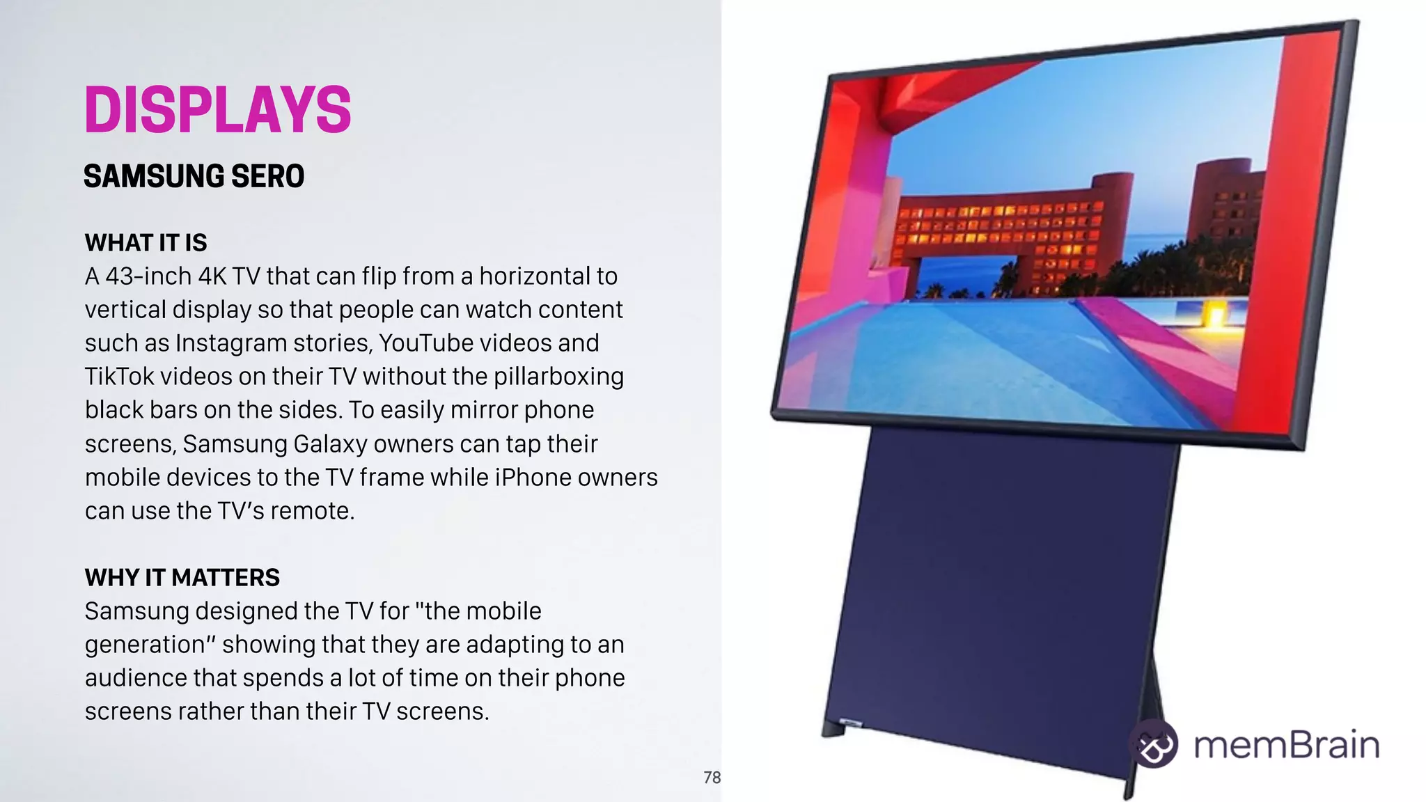 DISPLAYS
SAMSUNG SERO
WHAT IT IS
A 43-inch 4K TV that can flip from a horizontal to
vertical display so that people can watch content
such as Instagram stories, YouTube videos and
TikTok videos on their TV without the pillarboxing
black bars on the sides. To easily mirror phone
screens, Samsung Galaxy owners can tap their
mobile devices to the TV frame while iPhone owners
can use the TV’s remote.
WHY IT MATTERS
Samsung designed the TV for "the mobile
generation” showing that they are adapting to an
audience that spends a lot of time on their phone
screens rather than their TV screens.
78
 