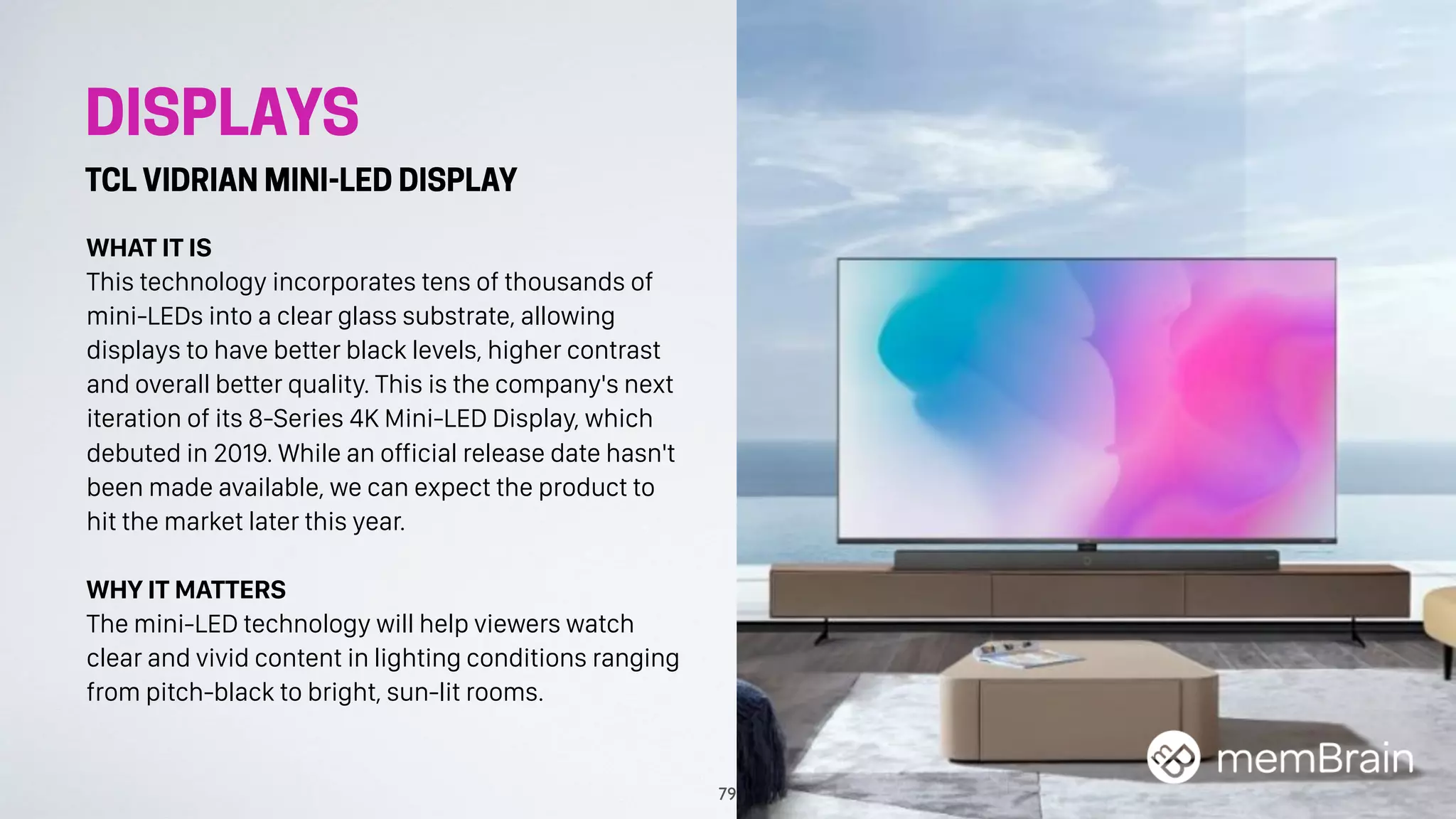 DISPLAYS
TCL VIDRIAN MINI-LED DISPLAY
WHAT IT IS
This technology incorporates tens of thousands of
mini-LEDs into a clear glass substrate, allowing
displays to have better black levels, higher contrast
and overall better quality. This is the company's next
iteration of its 8-Series 4K Mini-LED Display, which
debuted in 2019. While an official release date hasn't
been made available, we can expect the product to
hit the market later this year.
WHY IT MATTERS
The mini-LED technology will help viewers watch
clear and vivid content in lighting conditions ranging
from pitch-black to bright, sun-lit rooms.
79
 