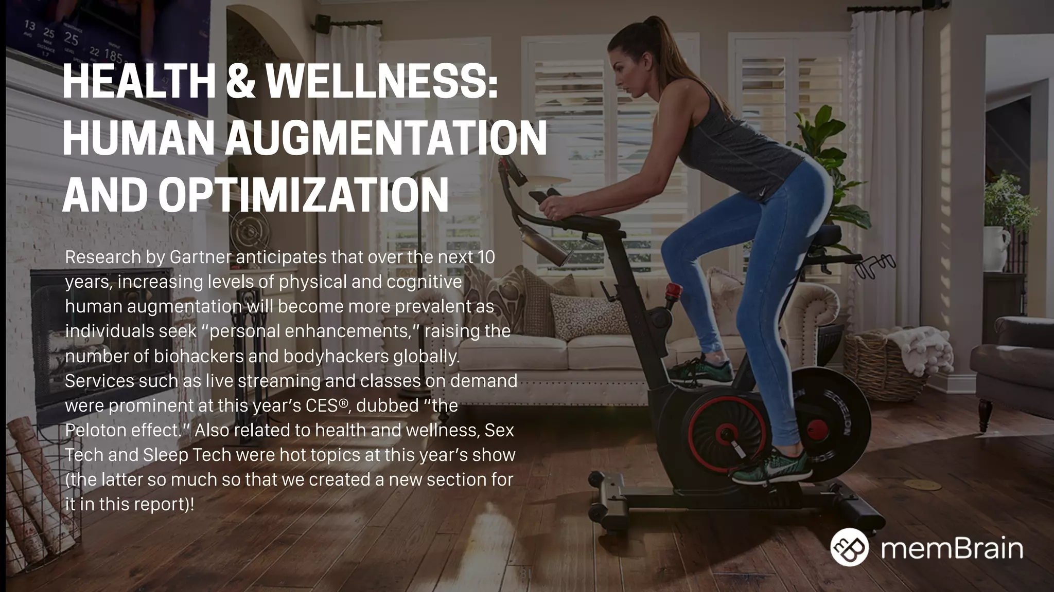 81
HEALTH & WELLNESS:
HUMAN AUGMENTATION
AND OPTIMIZATION
Research by Gartner anticipates that over the next 10
years, increasing levels of physical and cognitive
human augmentation will become more prevalent as
individuals seek “personal enhancements,” raising the
number of biohackers and bodyhackers globally.
Services such as live streaming and classes on demand
were prominent at this year’s CES®, dubbed “the
Peloton effect.” Also related to health and wellness, Sex
Tech and Sleep Tech were hot topics at this year’s show
(the latter so much so that we created a new section for
it in this report)!
 