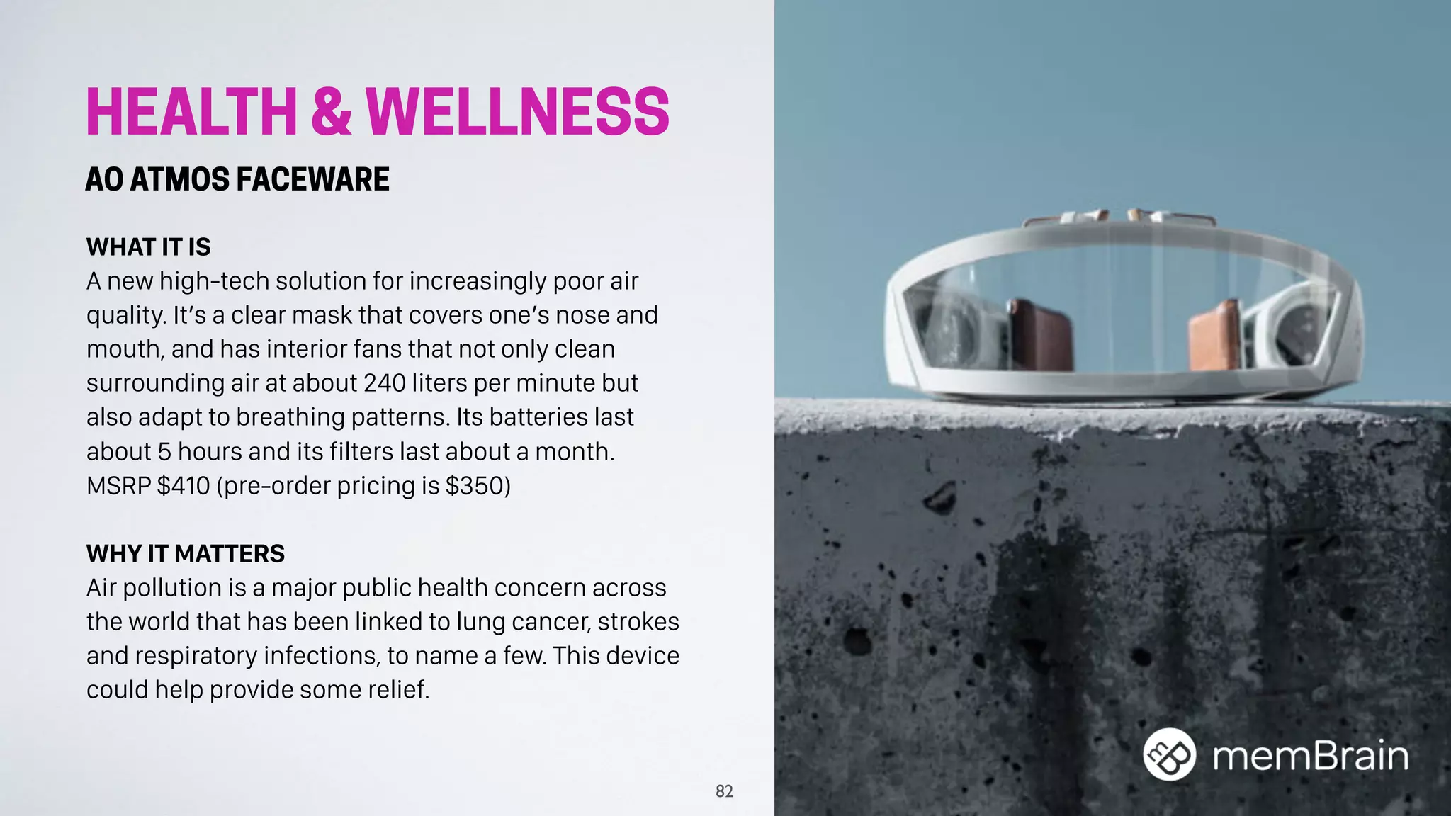 HEALTH & WELLNESS
AO ATMOS FACEWARE
WHAT IT IS
A new high-tech solution for increasingly poor air
quality. It’s a clear mask that covers one’s nose and
mouth, and has interior fans that not only clean
surrounding air at about 240 liters per minute but
also adapt to breathing patterns. Its batteries last
about 5 hours and its filters last about a month.
MSRP $410 (pre-order pricing is $350)
WHY IT MATTERS
Air pollution is a major public health concern across
the world that has been linked to lung cancer, strokes
and respiratory infections, to name a few. This device
could help provide some relief.
82
 