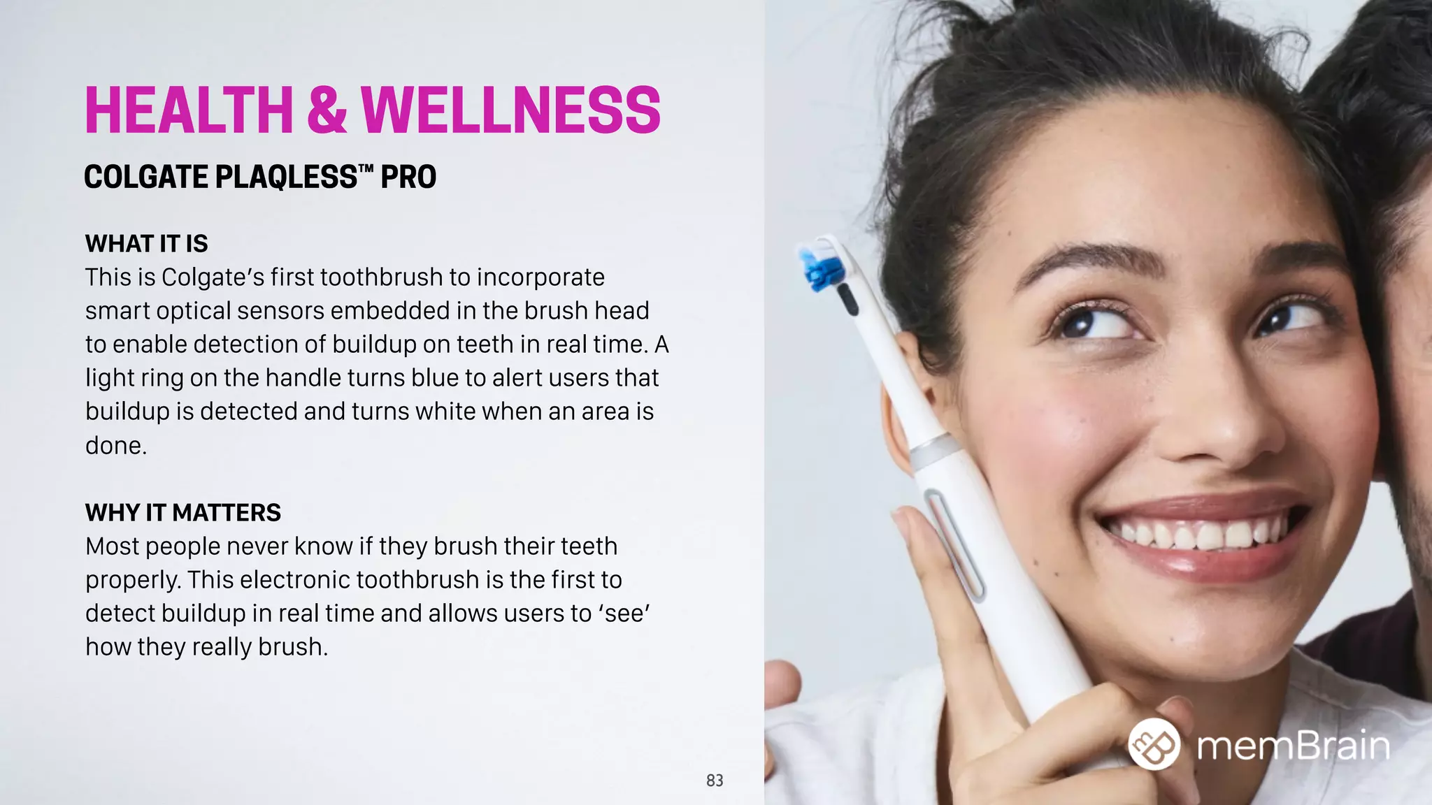 HEALTH & WELLNESS
COLGATE PLAQLESS™ PRO
WHAT IT IS
This is Colgate’s first toothbrush to incorporate
smart optical sensors embedded in the brush head
to enable detection of buildup on teeth in real time. A
light ring on the handle turns blue to alert users that
buildup is detected and turns white when an area is
done.
WHY IT MATTERS
Most people never know if they brush their teeth
properly. This electronic toothbrush is the first to
detect buildup in real time and allows users to ‘see’
how they really brush.
83
 