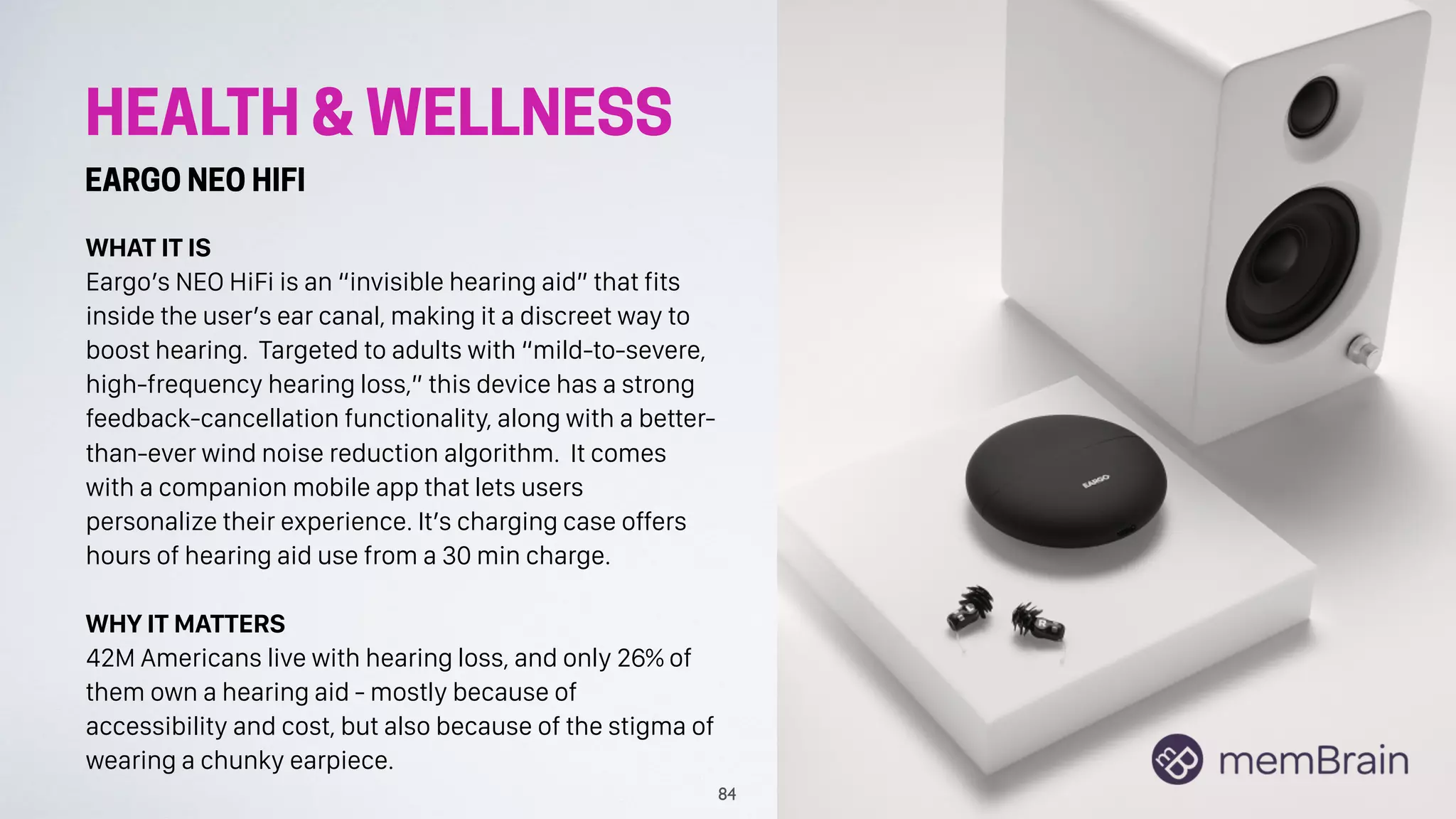HEALTH & WELLNESS
EARGO NEO HIFI
WHAT IT IS
Eargo’s NEO HiFi is an “invisible hearing aid” that fits
inside the user’s ear canal, making it a discreet way to
boost hearing. Targeted to adults with “mild-to-severe,
high-frequency hearing loss,” this device has a strong
feedback-cancellation functionality, along with a better-
than-ever wind noise reduction algorithm. It comes
with a companion mobile app that lets users
personalize their experience. It’s charging case offers
hours of hearing aid use from a 30 min charge.
WHY IT MATTERS
42M Americans live with hearing loss, and only 26% of
them own a hearing aid - mostly because of
accessibility and cost, but also because of the stigma of
wearing a chunky earpiece.
84
 