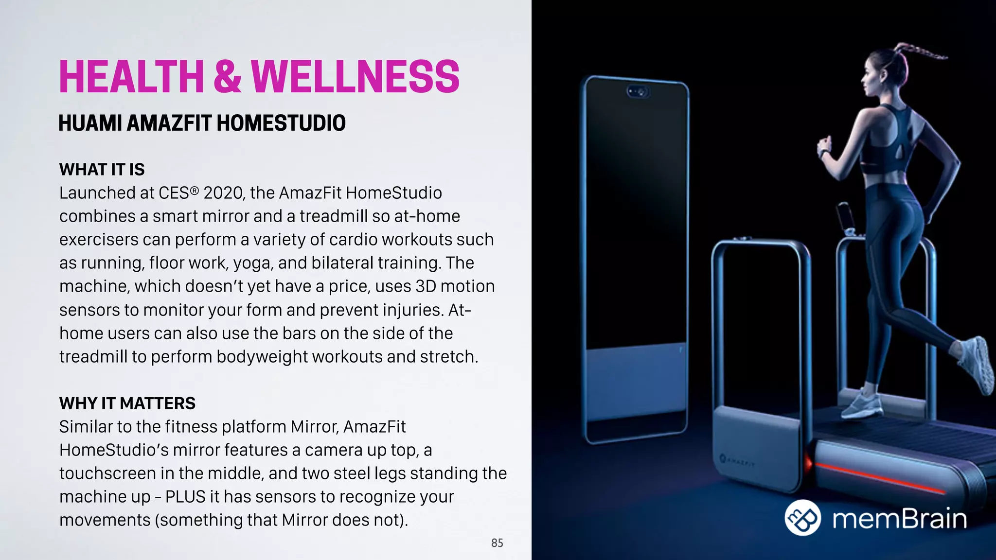 HEALTH & WELLNESS
HUAMI AMAZFIT HOMESTUDIO
WHAT IT IS
Launched at CES® 2020, the AmazFit HomeStudio
combines a smart mirror and a treadmill so at-home
exercisers can perform a variety of cardio workouts such
as running, floor work, yoga, and bilateral training. The
machine, which doesn’t yet have a price, uses 3D motion
sensors to monitor your form and prevent injuries. At-
home users can also use the bars on the side of the
treadmill to perform bodyweight workouts and stretch.
WHY IT MATTERS
Similar to the fitness platform Mirror, AmazFit
HomeStudio’s mirror features a camera up top, a
touchscreen in the middle, and two steel legs standing the
machine up - PLUS it has sensors to recognize your
movements (something that Mirror does not).
85
 