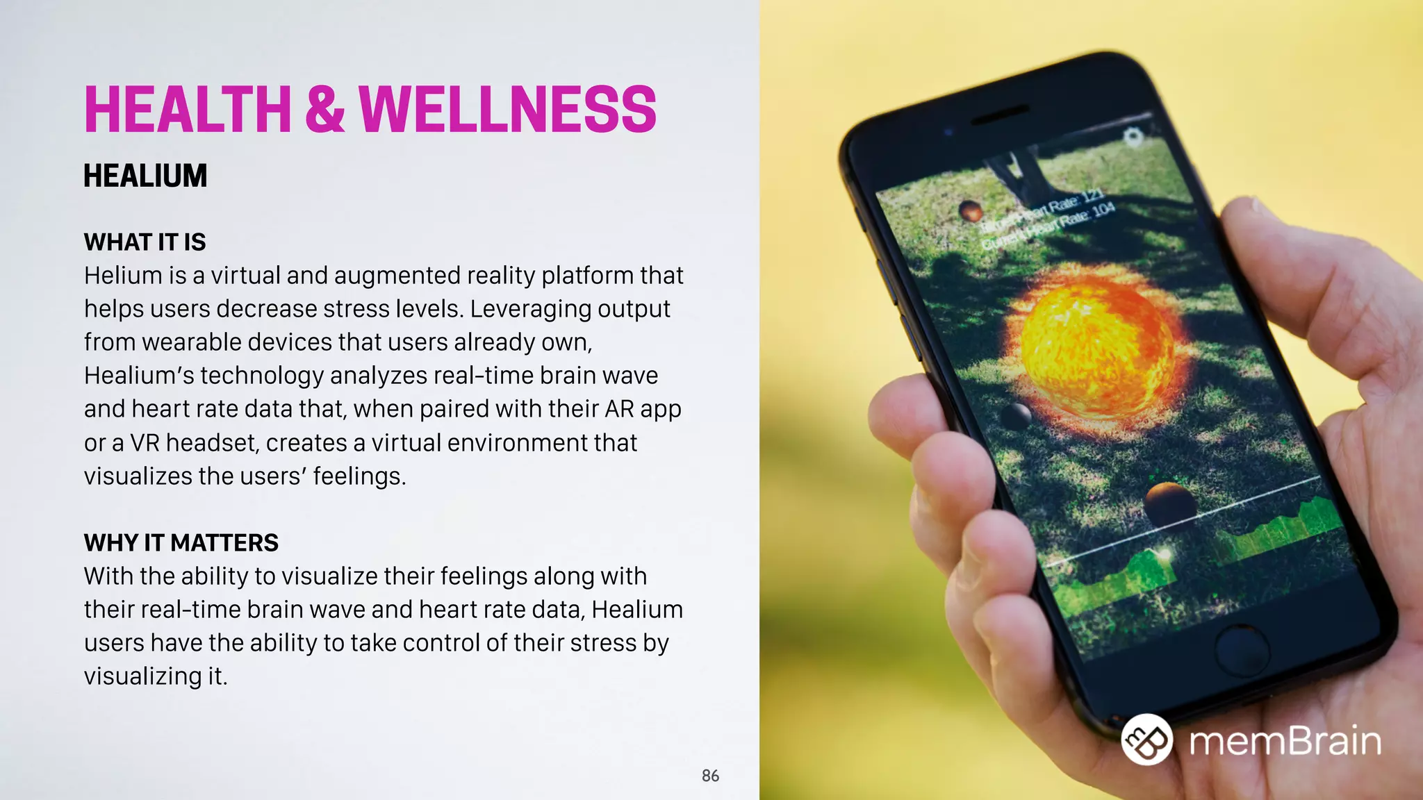 HEALTH & WELLNESS
HEALIUM
WHAT IT IS
Helium is a virtual and augmented reality platform that
helps users decrease stress levels. Leveraging output
from wearable devices that users already own,
Healium’s technology analyzes real-time brain wave
and heart rate data that, when paired with their AR app
or a VR headset, creates a virtual environment that
visualizes the users’ feelings.
WHY IT MATTERS
With the ability to visualize their feelings along with
their real-time brain wave and heart rate data, Healium
users have the ability to take control of their stress by
visualizing it.
86
 