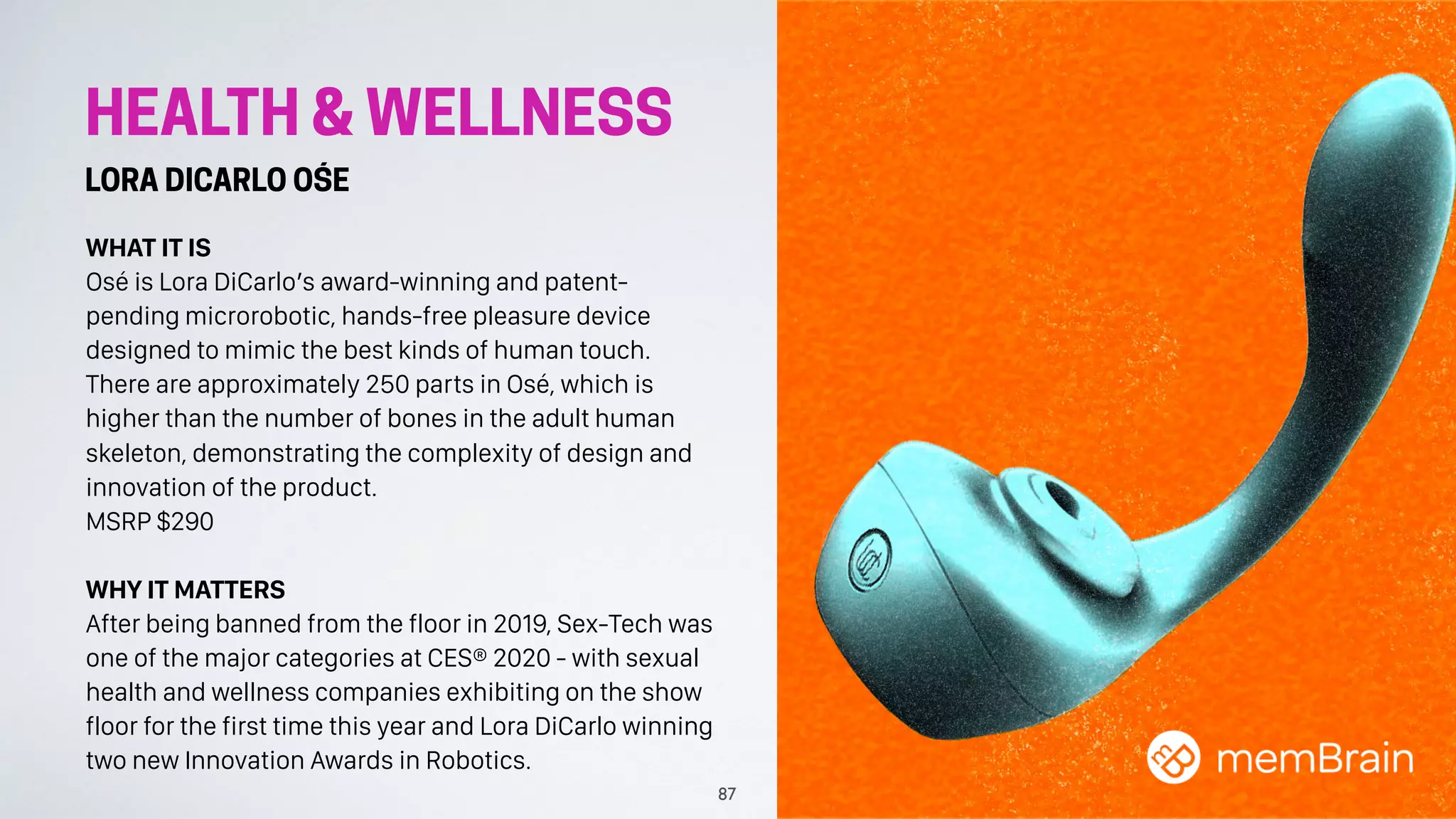 HEALTH & WELLNESS
LORA DICARLO OŚE
WHAT IT IS
Osé is Lora DiCarlo’s award-winning and patent-
pending microrobotic, hands-free pleasure device
designed to mimic the best kinds of human touch.
There are approximately 250 parts in Osé, which is
higher than the number of bones in the adult human
skeleton, demonstrating the complexity of design and
innovation of the product.
MSRP $290
WHY IT MATTERS
After being banned from the floor in 2019, Sex-Tech was
one of the major categories at CES® 2020 - with sexual
health and wellness companies exhibiting on the show
floor for the first time this year and Lora DiCarlo winning
two new Innovation Awards in Robotics.
87
 