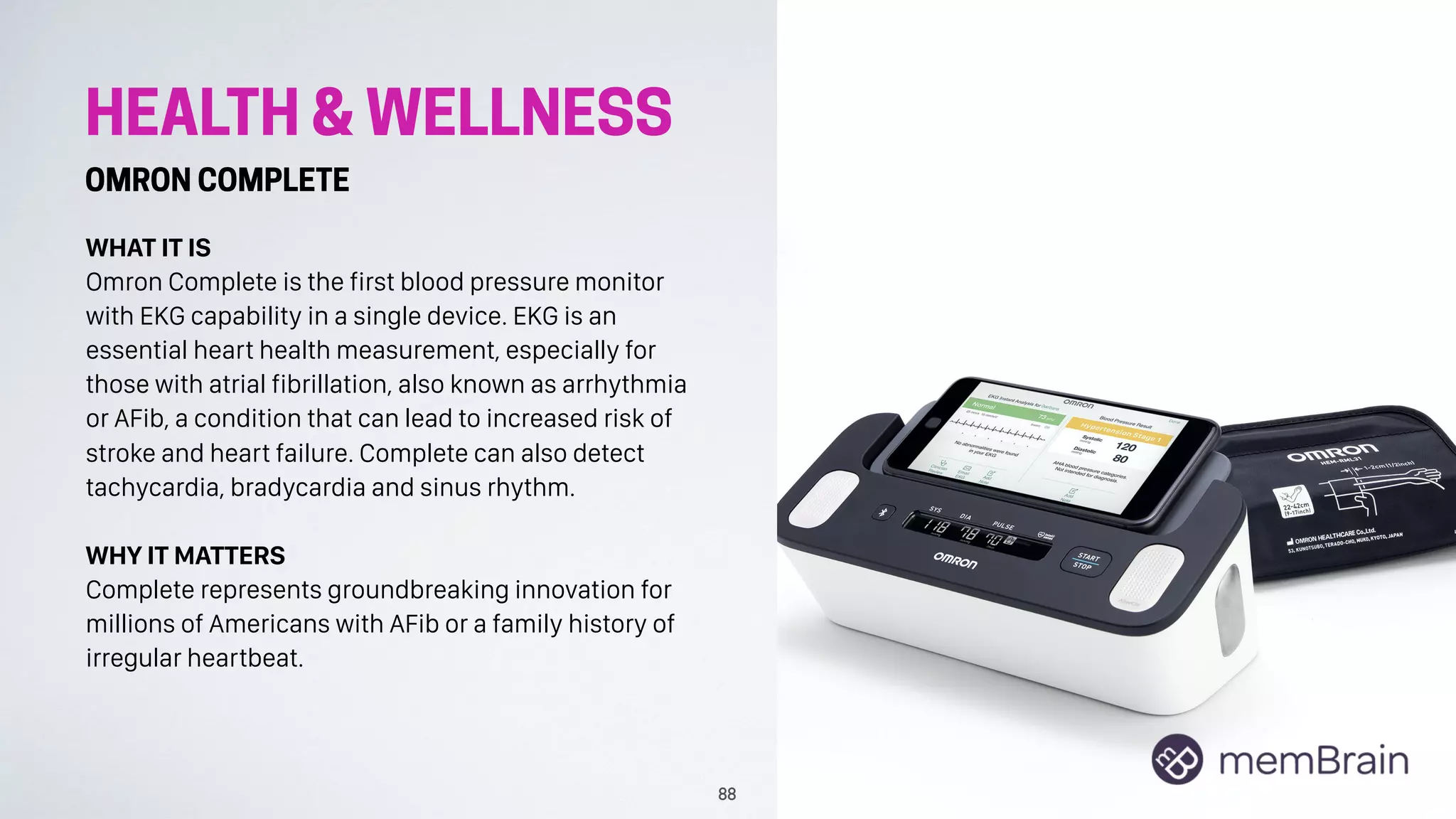 HEALTH & WELLNESS
OMRON COMPLETE
WHAT IT IS
Omron Complete is the first blood pressure monitor
with EKG capability in a single device. EKG is an
essential heart health measurement, especially for
those with atrial fibrillation, also known as arrhythmia
or AFib, a condition that can lead to increased risk of
stroke and heart failure. Complete can also detect
tachycardia, bradycardia and sinus rhythm.
WHY IT MATTERS
Complete represents groundbreaking innovation for
millions of Americans with AFib or a family history of
irregular heartbeat.
88
 