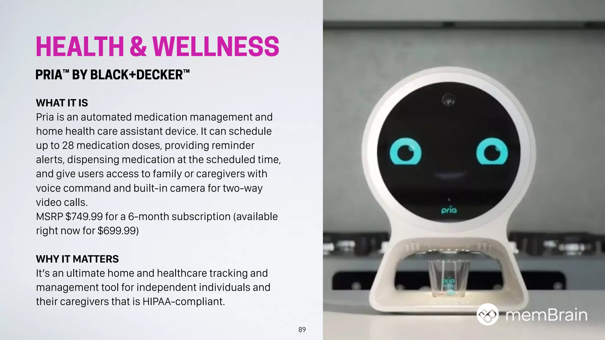 HEALTH & WELLNESS
PRIA™ BY BLACK+DECKER™
WHAT IT IS
Pria is an automated medication management and
home health care assistant device. It can schedule
up to 28 medication doses, providing reminder
alerts, dispensing medication at the scheduled time,
and give users access to family or caregivers with
voice command and built-in camera for two-way
video calls.
MSRP $749.99 for a 6-month subscription (available
right now for $699.99)
WHY IT MATTERS
It’s an ultimate home and healthcare tracking and
management tool for independent individuals and
their caregivers that is HIPAA-compliant.
89
 
