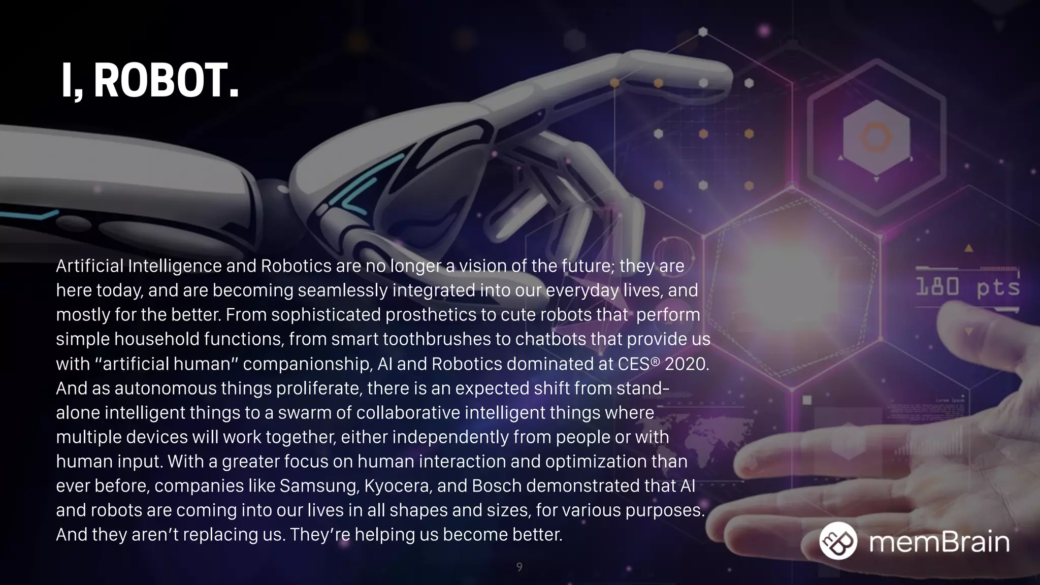 9
I, ROBOT.
Artificial Intelligence and Robotics are no longer a vision of the future; they are
here today, and are becoming seamlessly integrated into our everyday lives, and
mostly for the better. From sophisticated prosthetics to cute robots that perform
simple household functions, from smart toothbrushes to chatbots that provide us
with “artificial human” companionship, AI and Robotics dominated at CES® 2020.
And as autonomous things proliferate, there is an expected shift from stand-
alone intelligent things to a swarm of collaborative intelligent things where
multiple devices will work together, either independently from people or with
human input. With a greater focus on human interaction and optimization than
ever before, companies like Samsung, Kyocera, and Bosch demonstrated that AI
and robots are coming into our lives in all shapes and sizes, for various purposes.
And they aren’t replacing us. They’re helping us become better.
 