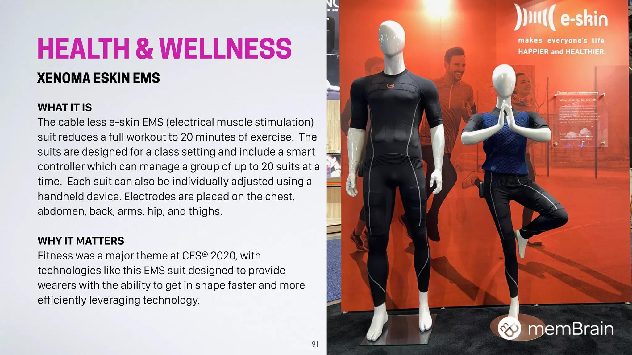 HEALTH & WELLNESS
XENOMA ESKIN EMS
WHAT IT IS
The cable less e-skin EMS (electrical muscle stimulation)
suit reduces a full workout to 20 minutes of exercise. The
suits are designed for a class setting and include a smart
controller which can manage a group of up to 20 suits at a
time. Each suit can also be individually adjusted using a
handheld device. Electrodes are placed on the chest,
abdomen, back, arms, hip, and thighs.
WHY IT MATTERS
Fitness was a major theme at CES® 2020, with
technologies like this EMS suit designed to provide
wearers with the ability to get in shape faster and more
efficiently leveraging technology.
91
 