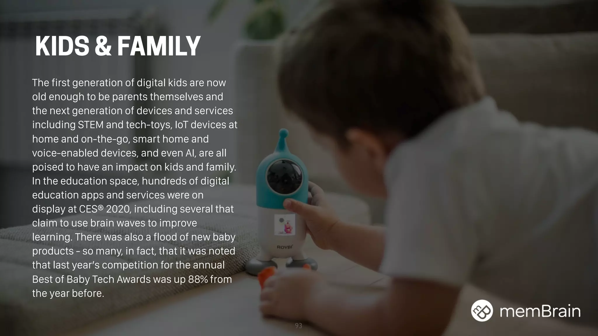 93
The first generation of digital kids are now
old enough to be parents themselves and
the next generation of devices and services
including STEM and tech-toys, IoT devices at
home and on-the-go, smart home and
voice-enabled devices, and even AI, are all
poised to have an impact on kids and family.
In the education space, hundreds of digital
education apps and services were on
display at CES® 2020, including several that
claim to use brain waves to improve
learning. There was also a flood of new baby
products - so many, in fact, that it was noted
that last year’s competition for the annual
Best of Baby Tech Awards was up 88% from
the year before.
KIDS & FAMILY
 