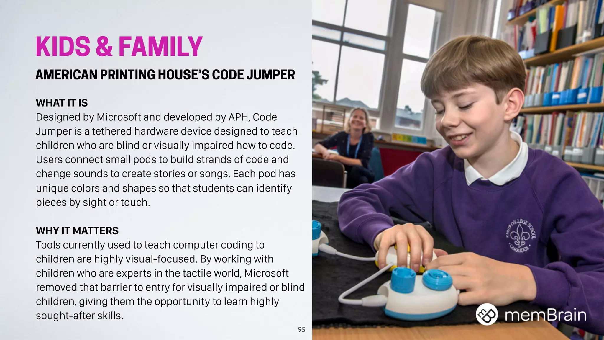 KIDS & FAMILY
AMERICAN PRINTING HOUSE’S CODE JUMPER
WHAT IT IS
Designed by Microsoft and developed by APH, Code
Jumper is a tethered hardware device designed to teach
children who are blind or visually impaired how to code.
Users connect small pods to build strands of code and
change sounds to create stories or songs. Each pod has
unique colors and shapes so that students can identify
pieces by sight or touch.
WHY IT MATTERS
Tools currently used to teach computer coding to
children are highly visual-focused. By working with
children who are experts in the tactile world, Microsoft
removed that barrier to entry for visually impaired or blind
children, giving them the opportunity to learn highly
sought-after skills.
95
 