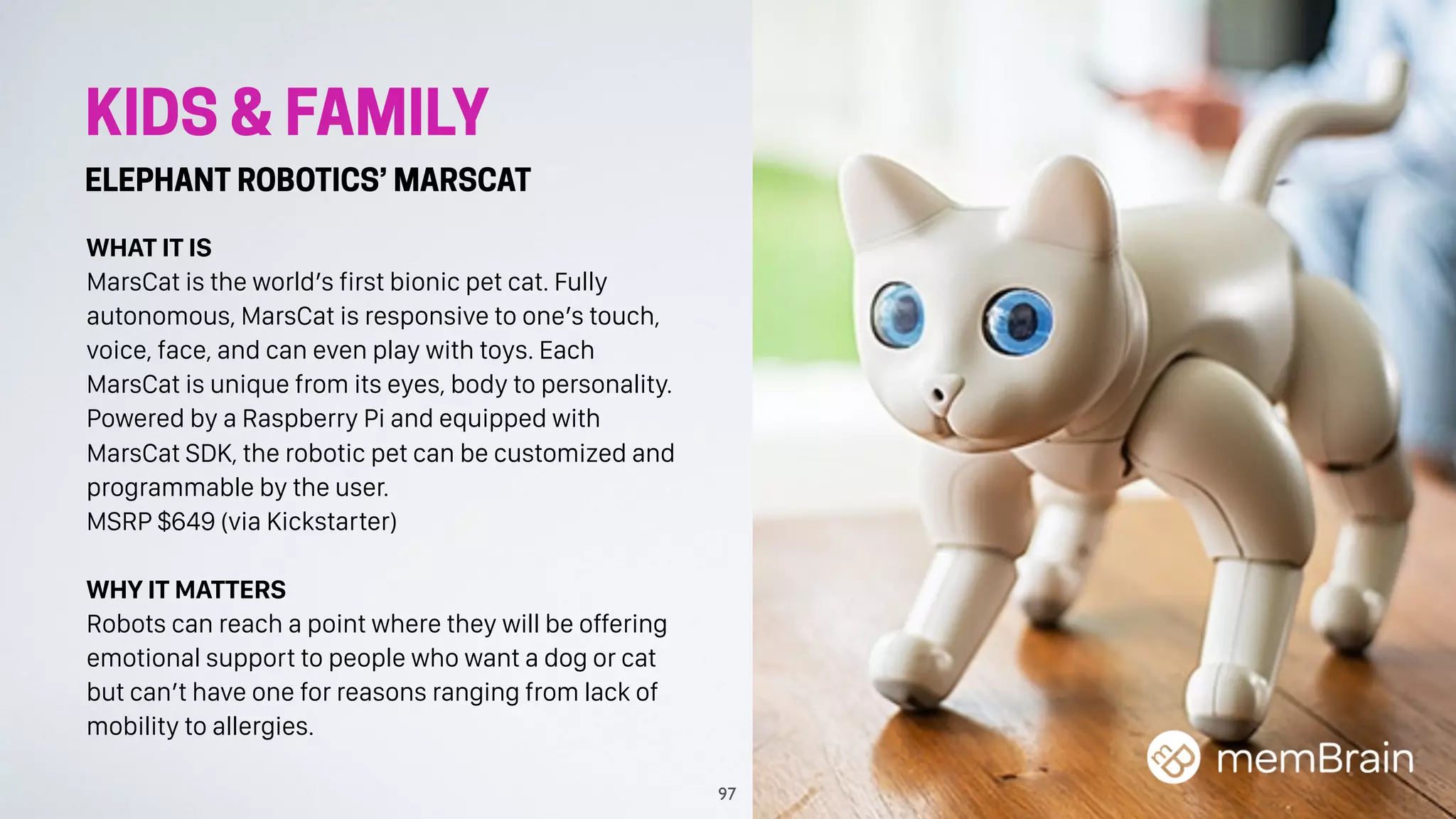 KIDS & FAMILY
ELEPHANT ROBOTICS’ MARSCAT
WHAT IT IS
MarsCat is the world’s first bionic pet cat. Fully
autonomous, MarsCat is responsive to one’s touch,
voice, face, and can even play with toys. Each
MarsCat is unique from its eyes, body to personality.
Powered by a Raspberry Pi and equipped with
MarsCat SDK, the robotic pet can be customized and
programmable by the user.
MSRP $649 (via Kickstarter)
WHY IT MATTERS
Robots can reach a point where they will be offering
emotional support to people who want a dog or cat
but can’t have one for reasons ranging from lack of
mobility to allergies.
97
 
