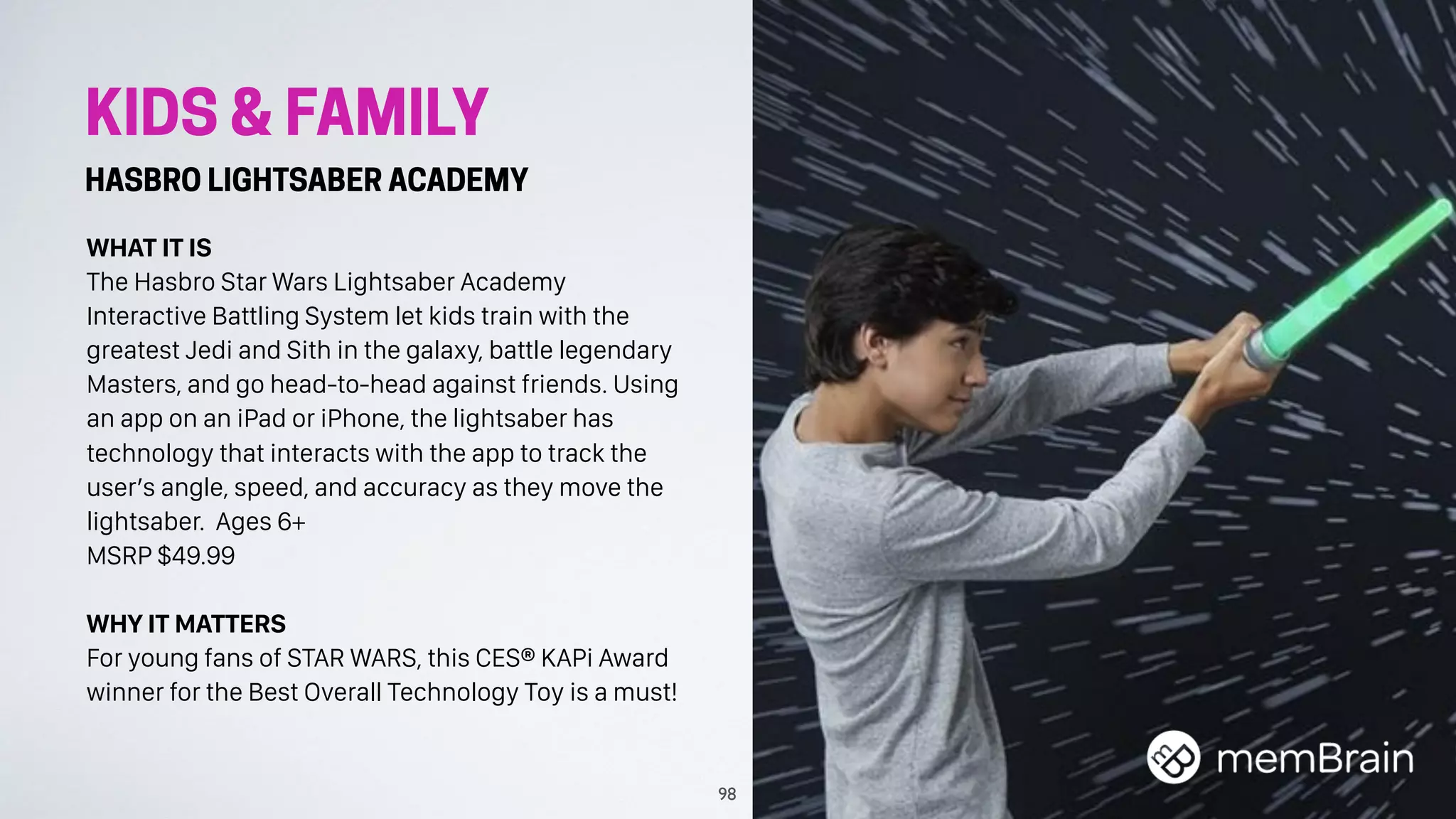 KIDS & FAMILY
HASBRO LIGHTSABER ACADEMY
WHAT IT IS
The Hasbro Star Wars Lightsaber Academy
Interactive Battling System let kids train with the
greatest Jedi and Sith in the galaxy, battle legendary
Masters, and go head-to-head against friends. Using
an app on an iPad or iPhone, the lightsaber has
technology that interacts with the app to track the
user’s angle, speed, and accuracy as they move the
lightsaber. Ages 6+
MSRP $49.99
WHY IT MATTERS
For young fans of STAR WARS, this CES® KAPi Award
winner for the Best Overall Technology Toy is a must!
98
 