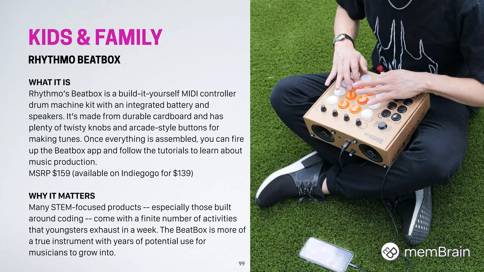 KIDS & FAMILY
RHYTHMO BEATBOX
WHAT IT IS
Rhythmo’s Beatbox is a build-it-yourself MIDI controller
drum machine kit with an integrated battery and
speakers. It’s made from durable cardboard and has
plenty of twisty knobs and arcade-style buttons for
making tunes. Once everything is assembled, you can fire
up the Beatbox app and follow the tutorials to learn about
music production.
MSRP $159 (available on Indiegogo for $139)
WHY IT MATTERS
Many STEM-focused products -- especially those built
around coding -- come with a finite number of activities
that youngsters exhaust in a week. The BeatBox is more of
a true instrument with years of potential use for
musicians to grow into.
99
 