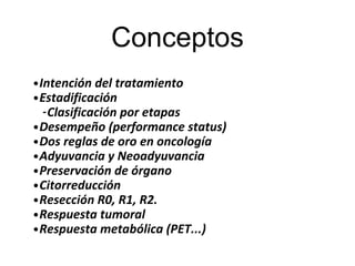 Conceptos
•Intención del tratamiento
•Estadificación
-Clasificación por etapas
•Desempeño (performance status)
•Dos reglas de oro en oncología
•Adyuvancia y Neoadyuvancia
•Preservación de órgano
•Citorreducción
•Resección R0, R1, R2.
•Respuesta tumoral
•Respuesta metabólica (PET...)
 