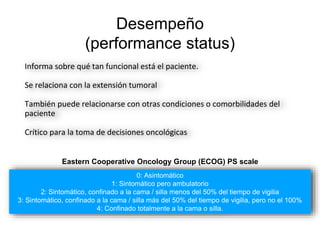 Desempeño
(performance status)
Informa sobre qué tan funcional está el paciente.
Se relaciona con la extensión tumoral
También puede relacionarse con otras condiciones o comorbilidades del
paciente
Crítico para la toma de decisiones oncológicas
0: Asintomático
1: Sintomático pero ambulatorio
2: Sintomático, confinado a la cama / silla menos del 50% del tiempo de vigilia
3: Sintomático, confinado a la cama / silla más del 50% del tiempo de vigilia, pero no el 100%
4: Confinado totalmente a la cama o silla.
Eastern Cooperative Oncology Group (ECOG) PS scale
 