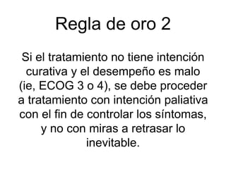 Regla de oro 2
Si el tratamiento no tiene intención
curativa y el desempeño es malo
(ie, ECOG 3 o 4), se debe proceder
a tratamiento con intención paliativa
con el fin de controlar los síntomas,
y no con miras a retrasar lo
inevitable.
 