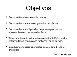 Objetivos
• Comprender el concepto de cáncer
• Comprender la naturaleza genética del cáncer
• Comprender la multiplicidad de posologías que se
agrupan bajo el concepto de cáncer
• Tener una idea de la importancia epidemiológica de las
enfermedades neoclásicas malignas, en el mundo.
• Introducir conceptos esenciales para el estudio de la
oncología
Tiempo: 60 minutos
 