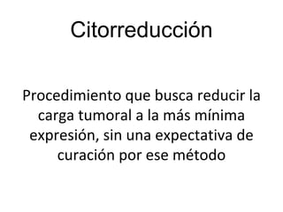 Citorreducción
Procedimiento que busca reducir la
carga tumoral a la más mínima
expresión, sin una expectativa de
curación por ese método
 