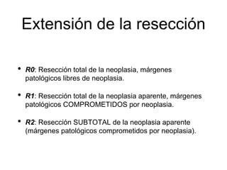 Extensión de la resección
• R0: Resección total de la neoplasia, márgenes
patológicos libres de neoplasia.
• R1: Resección total de la neoplasia aparente, márgenes
patológicos COMPROMETIDOS por neoplasia.
• R2: Resección SUBTOTAL de la neoplasia aparente
(márgenes patológicos comprometidos por neoplasia).
 
