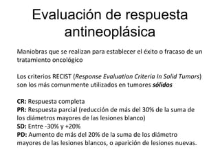 Evaluación de respuesta
antineoplásica
Maniobras que se realizan para establecer el éxito o fracaso de un
tratamiento oncológico
Los criterios RECIST (Response Evaluation Criteria In Solid Tumors)
son los más comunmente utilizados en tumores sólidos
CR: Respuesta completa
PR: Respuesta parcial (reducción de más del 30% de la suma de
los diámetros mayores de las lesiones blanco)
SD: Entre -30% y +20%
PD: Aumento de más del 20% de la suma de los diámetro
mayores de las lesiones blancos, o aparición de lesiones nuevas.
 
