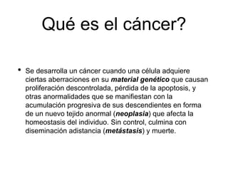 Qué es el cáncer?
• Se desarrolla un cáncer cuando una célula adquiere
ciertas aberraciones en su material genético que causan
proliferación descontrolada, pérdida de la apoptosis, y
otras anormalidades que se manifiestan con la
acumulación progresiva de sus descendientes en forma
de un nuevo tejido anormal (neoplasia) que afecta la
homeostasis del individuo. Sin control, culmina con
diseminación adistancia (metástasis) y muerte.
 