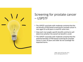 Screening for prostate cancer
– USPSTF
• The USPSTF concludes with moderate certainty that the
net benefit of PSA-based screening for prostate cancer in
men aged 55 to 69 years is small for some men.
• How each man weighs specific benefits and harms will
determine whether the overall net benefit is small.
• The USPSTF concludes with moderate certainty that the
potential benefits of PSA-based screening for prostate
cancer in men 70 years and older do not outweigh the
expected harms.
JAMA. 2018;319(18):1901-1913.
doi:10.1001/jama.2018.3710
 