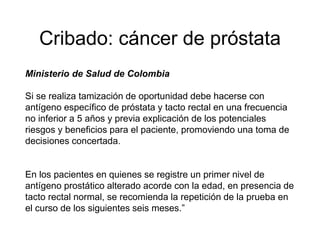 Cribado: cáncer de próstata
Ministerio de Salud de Colombia
Si se realiza tamización de oportunidad debe hacerse con
antígeno específico de próstata y tacto rectal en una frecuencia
no inferior a 5 años y previa explicación de los potenciales
riesgos y beneficios para el paciente, promoviendo una toma de
decisiones concertada.
En los pacientes en quienes se registre un primer nivel de
antígeno prostático alterado acorde con la edad, en presencia de
tacto rectal normal, se recomienda la repetición de la prueba en
el curso de los siguientes seis meses.”
 