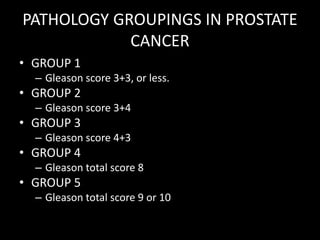 PATHOLOGY GROUPINGS IN PROSTATE
CANCER
• GROUP 1
– Gleason score 3+3, or less.
• GROUP 2
– Gleason score 3+4
• GROUP 3
– Gleason score 4+3
• GROUP 4
– Gleason total score 8
• GROUP 5
– Gleason total score 9 or 10
 