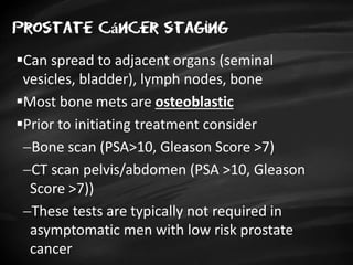 Prostate cáncer staging
Can spread to adjacent organs (seminal
vesicles, bladder), lymph nodes, bone
Most bone mets are osteoblastic
Prior to initiating treatment consider
Bone scan (PSA>10, Gleason Score >7)
CT scan pelvis/abdomen (PSA >10, Gleason
Score >7))
These tests are typically not required in
asymptomatic men with low risk prostate
cancer
 
