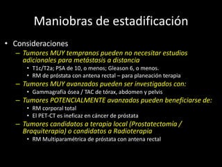Maniobras de estadificación
• Consideraciones
– Tumores MUY tempranos pueden no necesitar estudios
adicionales para metástasis a distancia
• T1c/T2a; PSA de 10, o menos; Gleason 6, o menos.
• RM de próstata con antena rectal – para planeación terapia
– Tumores MUY avanzados pueden ser investigados con:
• Gammagrafía ósea / TAC de tórax, abdomen y pelvis
– Tumores POTENCIALMENTE avanzados pueden beneficiarse de:
• RM corporal total
• El PET-CT es ineficaz en cáncer de próstata
– Tumores candidatos a terapia local (Prostatectomía /
Braquiterapia) o candidatos a Radioterapia
• RM Multiparamétrica de próstata con antena rectal
 