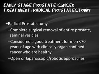 Early stage Prostate cáncer
treatment: radical prostatectomy
Radical Prostatectomy
Complete surgical removal of entire prostate,
seminal vesicles
Considered a good treatment for men <70
years of age with clinically organ confined
cancer who are healthy
Open or laparoscopic/robotic approaches
 