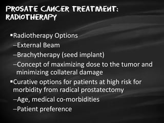 Prosate cancer treatment:
radiotherapy
Radiotherapy Options
External Beam
Brachytherapy (seed implant)
Concept of maximizing dose to the tumor and
minimizing collateral damage
Curative options for patients at high risk for
morbidity from radical prostatectomy
Age, medical co-morbidities
Patient preference
 
